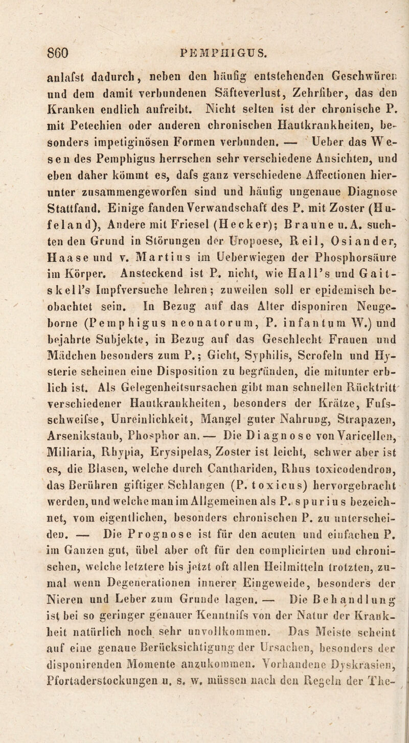 anlafst dadurch, neben den häiiSg entstehenden Geschwüren und dem damit verbundenen Säfteverlust, Zehrfiber, das den Kranken endlich aufreibt. Nicht selten ist der chronische P. mit Petechien oder anderen chronischen Hautkrankheiten, be- sonders impetig’inösen Formen verbunden. — lieber das W e- seu des Pemphigus herrschen sehr verschiedene Ansichten, und eben daher kommt es, dafs ganz verschiedene Affectionen hier- unter zusamraengeworfeu sind und häufig ungenaue Diagnose Stattfand. Einige fanden Verwandschaft des P. mit Zoster (Hu- fei and), Andere mit Friesei (Hecker); Braune u.A. such- ten den Grund in Störungen der Uropoese, Reil, Osiander, Haaseund v. Martins im Ueberwiegen der Phosphorsäure im Körper. Ansteckend ist P. nicht, wie HalFs und Gait- skelPs Impfversuche lehren; zuweilen soll er epidemisch be- obachtet sein. In Bezug auf das Alter disponiren Neuge- borne (Pemphigus neonatorum, P. i n f a ii t u m W.) und bejahrte Subjekte, in Bezug auf das Geschlecht Frauen und Mädchen besonders zum P.; Gicht, Syphilis, Scrofeln und Hy- sterie scheinen eine Disposition zu begi^ündeu, die mitunter erb- lich ist. Als Gelegenheitsursachen gibt man schnellen Rücktritt verschiedener Hautkrankheiten, besonders der Krätze, Fufs- schweifse, üureinlichkeit, Mangel guter Nahrung, Strapazen, Arseuikstaub, Phosphor an. — Die Diagnose von Varicellen, Miliaria, Rbypia, Erysipelas, Zoster ist leicht, schwer aber ist es, die Blasen, welche durch Canthariden, Rhus toxicodendron, das Berühren giftiger Schlangen (P. toxicus) hervorgebracht werden, und welche man im Allgemeinen als P.. s p u r i u s bezeich- net, vom eigentlichen, besonders chronischen P. zu uuterschei- den. — Die Prognose ist für den acuten und einfachen?, iin Ganzen gut, übel aber oft für den complicirteu und chroni- schen, weiche letztere bis jetzt oft allen Heilmitteln trotzten, zu- mal wenn Degenerationen innerer Eingeweide, besonders der Nieren und Leber zum Grunde lagen.— Die Behandlung ist bei so geringer genauer Kenntnifs von der Natur der Krank- heit natürlich noch sehr unvollkommen. Das Meiste scheint auf eine genaue Berücksichtigung der Ursachen, besonders der disponirenden Momente anz.uko!nmeu. Vorhandene Dyskrasien, Pfortaderstockungen u, s, w, müssen nach den Reg ein der The-