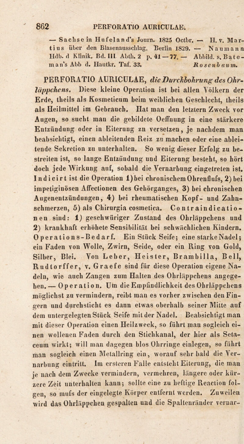 — Sa eil sein Hufeland’s Journ. 1825 Oetbr. — H. v, Mar- tins über den Blasenaussclilag. Berlin 1829. — Naumann Hdb. d Klinik. Bd. 111 Abth. 2 p. 41 — 77* — Abbild, s. Bate- man’s Abb d. Hautkr. Taf. 33. Ro senh aum, PERFORATIO AÜRICÜLAE, dieDurchbolirtmg desOltr» lüppcJiens, Diese kleine Operation ist bei allen Tölkern der Erde, theils als Kosmeticum beim weiblichen Geschlecht, theils als Heilmittel im Gebrauch. Hat man den letztem Zweck vor Augen, so sucht mau die gebildete Oeffuung in eine stärkere Entzündung oder in Eiterung zii versetzen, je nachdem man beabsichtigt, einen ableitenden Reiz zu machen oder eine ablei- tende Sekretion zu unterhalten. So wenig dieser Erfolg zu be- streiten ist, so lange Entzündung und Eiterung besteht, so hört doch jede Wirkung auf, Sobald die Vernarbung eiugetreten ist, Indicirt ist die Operation l)bei chronischem Ohrenflufs, 2) bei impetigiuöseu Affectionen des Gehörganges, 3) bei chronischen Augenentzündungen, 4) bei rheumatischen Kopf- und Zahn- schmerzen, 5) als Chirurgia cosmetica. Coutraindicatio- nen sind: i) geschwüriger Zustand des Ohrläppchens und 2) krankhaft erhöhete Sensibilität bei schwächlichen Kindern. Operations-Bedarf, Ein Stück Seife; eine starke Nadel; ein Faden von Wolle, Zwirn, Seide, oder ein Ring von Gold, Silber, Blei. Von Leber, Heister, Brambilla, Bell, Rudtorffer, v. Graefe sind für diese Operation eigene Na- deln, wie auch Zangen zum Halten des Ohrläppchens angege- ben.— Operation. Um die Empfindlichkeit des Ohrläppchens möglichst zu vermindern, reibt man es vorher zwischen den Fin- gern und durchsticht es dann etwas oberhalb seiner Mitte auf dem uutergelegten Stück Seife mit der Nadel. Beabsichtigt man mit dieser Operation einen Heilzweck, so führt man sogleich ei- nen wollenen Faden durch den Stichkanal, der hier als Seta- ceum wirkt; will man dagegen blos Ohrringe einlegen, so führt man sogleich einen Metallring ein, worauf sehr bald die Ver- narbung eintritt. Im erstereu Falle entsteht Eiterung, die mau je nach dem Zwecke vermindern, vermehren, längere oder kür- zere Zöit unterhalten kann; sollte eine zu heftige Reaction fol- gen, so miifs der eingelegte Körper entfernt werden. Zuweilen wird das Ohrläppchen gespalten und die Spaltenränder veruar-