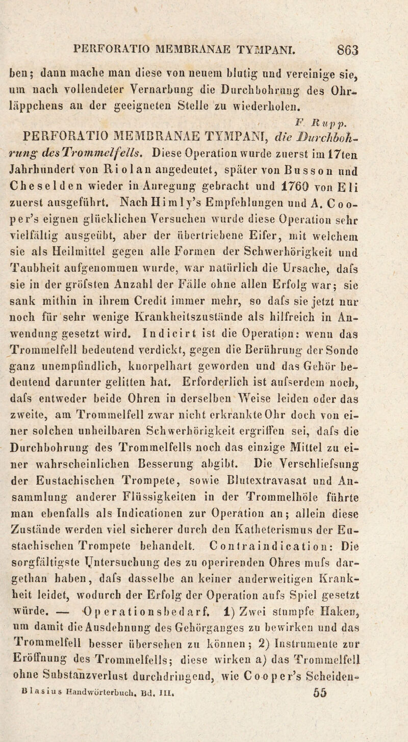 ben; daun mache mau diese von neuem blutig und vereinige sie, um nach vollendeter Vernarbung die Durchbohrung des Ohr* Läppchens an der geeigneten Stelle zu wiederholen. F. R u p p, PERFORATIO MEMBRANAE TYMPAM, die Burchboli^ rung des Trommelfells, Diese Operation wurde zuerst im 17teu Jahrhundert vou Ri o 1 a n augedeutet, später von B u s s o n und Cheselden wieder in Anregung gebracht und 1760 von Eli zuerst ausgeführt, NachHimly’s Empfehlungen und A. Coo- per’s eignen glücklichen Versuchen wurde diese Operation sehr vielfältig ausgeübt, aber der übertriebene Eifer, mit welchem sie als Heilmittel gegen alle Formen der Schwerhörigkeit und Taubheit aufgeuoraraen wurde, war natürlich die Ursache, dafs sie in der gröfsten Anzahl der Fälle ohne allen Erfolg war; sie sank mithin in ihrem Credit immer mehr, so dafs sie jetzt nur noch für sehr wenige Krankheitszustände als hilfreich in An- wendung gesetzt wird, Indicirt ist die Operation: wenn das Trommelfell bedeutend verdickt, gegen die Berührung der Sonde ganz unempfindlich, kuorpelhart geworden und das Gehör be- deutend darunter gelitten hat. Erforderlich ist aufserdem noch, dafs entweder beide Ohren in derselben Weise leiden oder das zweite, am Trommelfell zwar nicht erkrankte Ohr doch von ei- ner solchen unheilbaren Schwerhörigkeit ergriffen sei, dafs die Durchbohrung des Trommelfells noch das einzige Mittel zu ei- ner wahrscheinlichen Besserung abgibt. Die Verschliefsung der Eustachischen Trompete, sowie Biutextravasat und An- sammlung anderer Flüssigkeiten in der Trommelhöle führte man ebenfalls als Indicationen zur Operation an; allein diese Zustände werden viel sicherer durch den Eatheterismus der Eu- stachischen Trompete behandelt. C onfra i nd i cati on: Die sorgfältigste Untersuchung des zu operirenden Ohres miifs dar- gethan haben, dafs dasselbe an keiner anderweitigen Krank- heit leidet, wodurch der Erfolg der Operation aufs Spiel gesetzt würde. — 0 p erationsbed arfi 1) Zwei stumpfe Haken, um damit die Ausdehnung des Gehörganges zu bewirken und das Trommelfell besser übersehen zu können; 2) Instrumente zur Eröffnung des Trommelfells; diese wirken a) das Trommelfell ohne Substanzverlust durchdringend, wie Cooper’s Scheiden- Blasius Handwürterbucli. Bd, III4 65