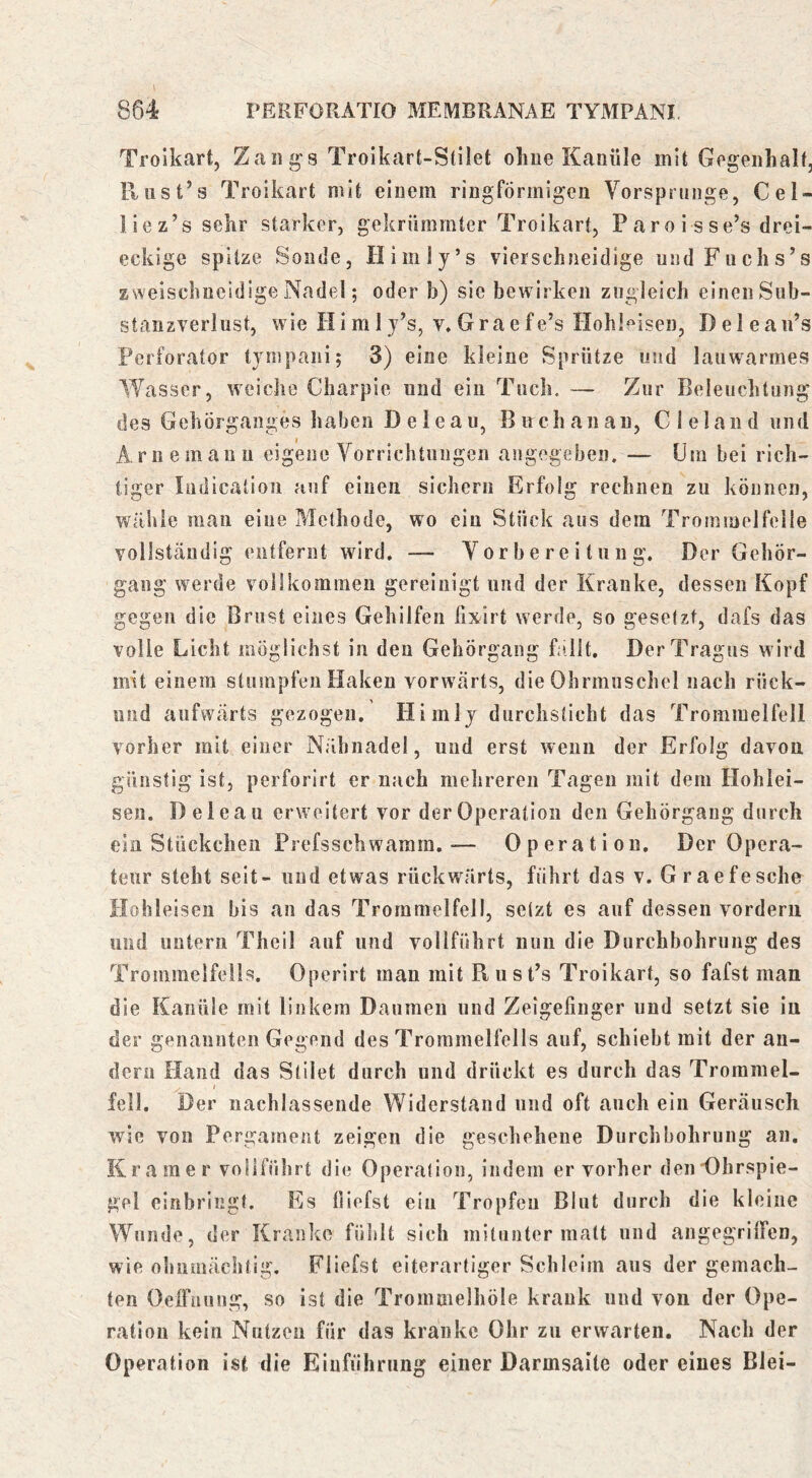 rERFORATIO MEMBRANAE TYMPANI. 864 Troikart, Zan^s Troikart-Stilet ohne Kanüle mit Gegenhalf, Rnst’s Troikart mit einem ringförmigen Vorsprunge, Cel- liez’s sehr starker, gekrümmter Troikart, Paroi sse’s drei- eckige spitze Sonde, Himly’s vierschneidige midFuchs’s zweischneidige Nadel; oder b) sie bewirken zugleich einen Sub- starizverlust, wie Himij’s, v.Graefe’s Hohleisen, Delean’s Perforator tympani; 3) eine kleine Sprütze und lauwarmes Wasser, weiche Charpie und ein Tuch. — Zur Beleuchtun des Gehörganges haben Deieau, Buch an an, Cleland iin Arne mann eigene Vorrichtungen angegeben. — Um bei rich- tiger Indication auf einen sichern Erfolg rechnen zu können, wähle man eine Methode, wo ein Stück aus dem Trommelfelle vollständig entfernt wird, — Vorbereitung. Der Gehör- gang werde vollkommen gereinigt und der Kranke, dessen Kopf gegen die Brust eines Gehilfen fix'irt werde, so gesetzt, dafs das volle Licht möglichst in den Gehörgaiig fo.llt. Der Tragus wird mit einem stumpfen Haken vorwärts, die Ohrmuschel nach rück- niid aufwärts gezogen. Himlj durchsticht das Trommelfell vorher mit einer Nähnadel, und erst wenn der Erfolg davon günstig ist, perforirt er nach mehreren Tagen mit dem Hohlei- sen. Deieau erweitert vor der Operation den Gehörgaug durch ein Stückchen Prefsschwarara.— Operation. Der Opera- teur steht seit- und etwas rückwärts, führt das v. Graefesche Hohleisen bis an das Trommelfell, setzt es auf dessen vordem und untern Theil auf und vollführt nun die Durchbohrung des Trommelfells. Operirt man mit Biist’s Troikart, so fafst man die Kanüle mit linkem Daumen und Zeigefinger und setzt sie in der genannten Gegend des Trommelfells auf, schiebt mit der an- dern Hand das Slilet durch und drückt es durch das Trommel- fell. Der uachlassende Widerstand und oft auch ein Geräusch wie von Pergament zeigen die geschehene Durchbohrung an. Kramer vollführt die Operation, indem er vorher denDhrspie- gel einbringt. Es liiefst ein Tropfen Blut durch die kleine Wunde, der Kranke fühlt sich mitunter matt und angegrilFen, wie ohnmächtig, Fliefst eiterartiger Schleim ans der gemach- ten Oeffiuiug, so ist die Trommelhöle krank und von der Ope- ration kein Nutzen für das kranke Ohr zu erwarten. Nach der Operation ist die Einführung einer Darmsaite oder eines Blei- bD “ö
