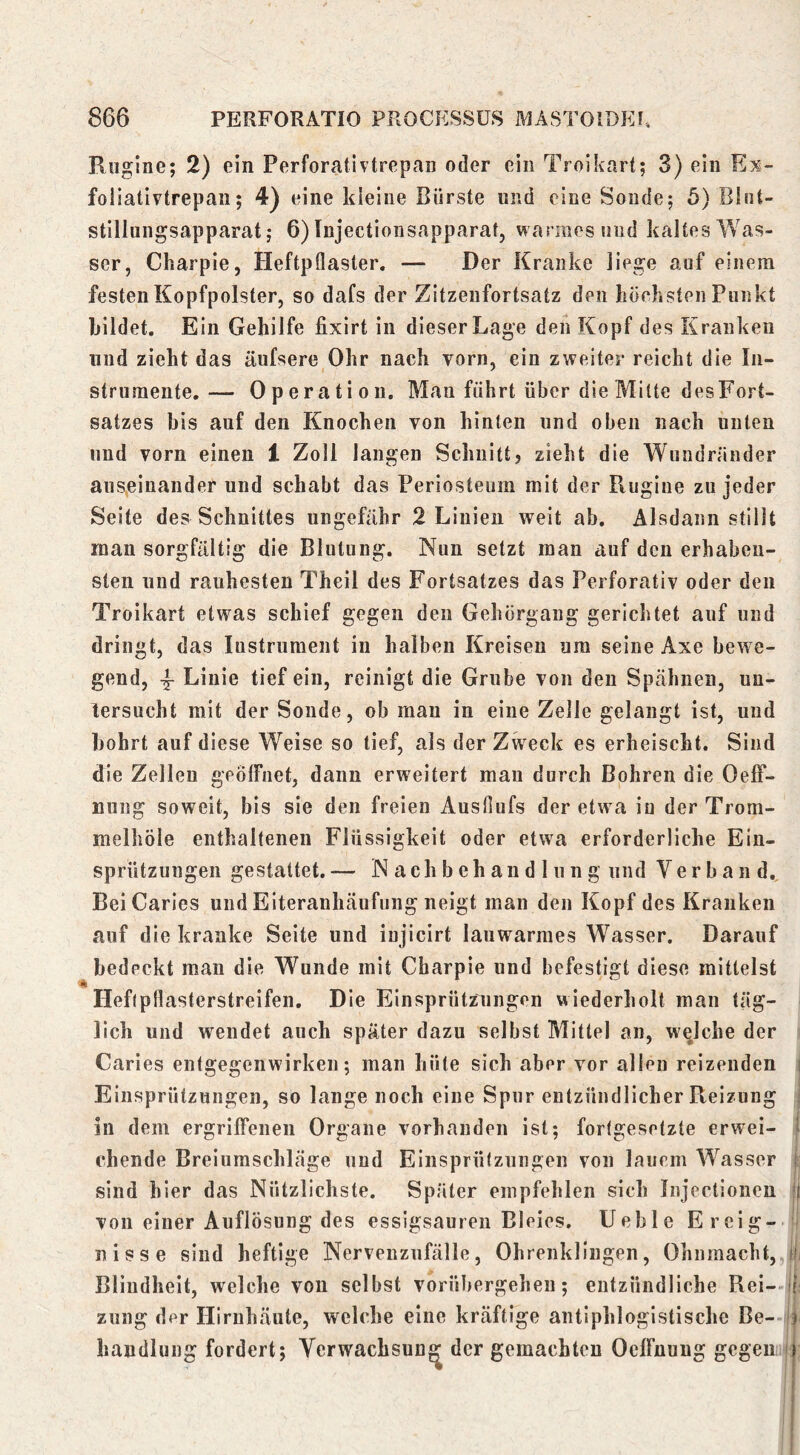 Ruglne; 2) ein Perforativtrcpan oder ein Troikart; 3) ein Ex- foliativtrepan; 4) eine kleine Bürste und eine Sondej 5) Blnt- stillungsapparat j 6) Injectionsapparat, warmes und kaltes Was- ser, Charpie, Heftpflaster. — Der Kranke liege auf einem festen Kopfpolster, so dafs der Zitzenfortsatz den höeksten Punkt bildet. Ein Gehilfe fixirt in dieser Lage den Kopf des Kranken lind zieht das äufsere Ohr nach vorn, ein zweiter reicht die In- strumente,— Operation, Mau führt über die Milte desFort- satzes bis auf den Knochen von hinten und oben nach unten und vorn einen 1 Zoll langen Schnitt? zieht die Wundrander auseinander und schabt das Periosteum mit der Rugiiie zu jeder Seite des Schnittes ungefähr 2 Linien weit ab. Alsdann stillt man sorgfältig die Blutung. Nun setzt man auf den erhaben- sten und rauhesten Theil des Fortsatzes das Perforativ oder den Troikart etwas schief gegen den Gehörgang gerichtet auf und dringt, das lustrument in halben Kreisen um seine Axe bewe- gend, 4- Linie tief ein, reinigt die Grube von den Spähnen, un- tersucht mit der Soude, ob mau in eine Zelle gelangt ist, und bohrt auf diese Weise so tief, als der Zweck es erheischt. Sind die Zellen geöffnet, dann erweitert man durch Bohren die Oeff- nung soweit, bis sie den freien Ausfiufs der etw a in der Trom- melhöle enthaltenen Flüssigkeit oder etwa erforderliche Ein- spriitzuugen gestaltet.— N ach b eh an d 1 u n g und Verband, BeiCaries und Elteranhäufung neigt man den Kopf des Kranken auf die kranke Seite und iujicirt lauwarmes Wasser. Darauf bedeckt man die Wunde mit Charpie und befestigt diese mittelst I Hefipflasterstreifen. Die Elnsprützungen wiederholt man täg- lich und wendet auch später dazu selbst Mittel an, welche der Caries entgegenwirken; man hüte sich aber vor allen reizenden j Einsprützungen, so lange noch eine Spur entzündlicher Reizung i in dem ergriffenen Organe vorhanden ist; fortgesetzte erwei- j chende Breiumschläge und Einsprützungen von lauem Wasser ! sind hier das Nützlichste. Später empfehlen sich Injcctionen !) von einer Auflösung des essigsauren Bleies. Ueble Ercig- ^ nisse sind heftige Nervenzufälle, Ohrenklingen, Ohnmacht, ih Blindheit, welche von selbst vorübergehen; entzündliche Rei- if zung der Hirnhäute, welche eine kräftige antiphlogistische Be- <r handluug fordert; Verwachsung der gemachten Oeffnuug gegen j