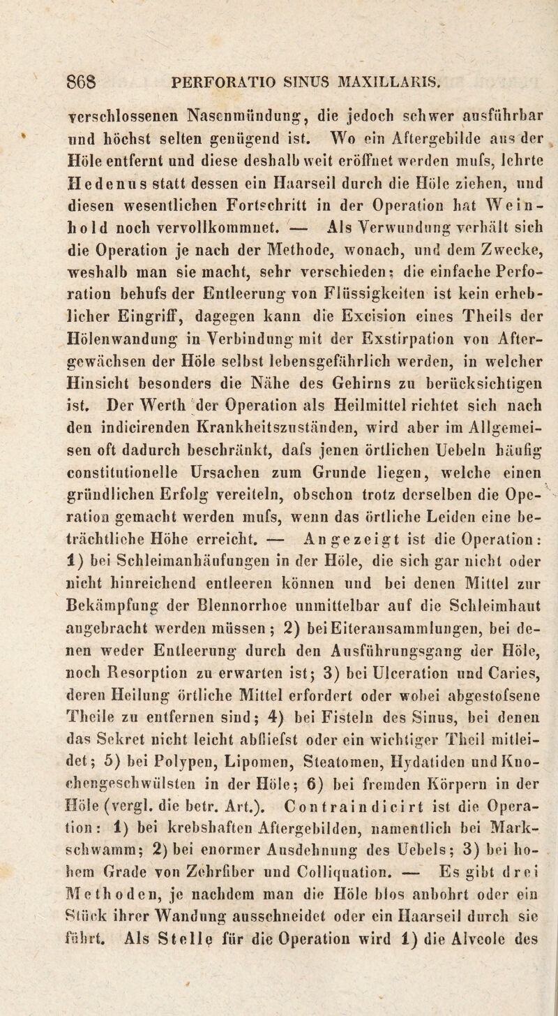 Tcrschlossenen Nasenraiindung, die jedoch schwer ausführbar nnd höchst selten genügend ist. Wo ein Aftergebilde aus der Hole entfernt und diese deshalb weit eröffnet werden mufs, lehrte He denn s statt dessen ein Haarseil durch die Höle ziehen, nnd diesen wesentlichen Fortschritt in der Operation hat Wein- liold noch vervollkommnet. — Als Verwundung verhält sich die Operation je nach der Methode, wonach, und dem Zwecke, weshalb man sie macht, sehr verschieden; die einfache Perfo- ration behufs der Entleerung von Flüssigkeiten ist kein erheb- licher Eingriff, dagegen kann die Excision eines Theils der Hölenwandung in Verbindung mit der Exstirpation von After- gewächsen der Höle selbst lebensgefährlich werden, in welcher Hinsicht besonders die Nähe des Gehirns zu berücksichtigen ist. Der Werth der Operation als Heilmittel richtet sich nach den indicirenden Krankheitsznstäiiden, wird aber im Allgemei- sen oft dadurch beschränkt, dafs jenen örtlichen Uebeln häufig constitntionelle Ursachen zum Grunde liegen, welche einen gründlichen Erfolg vereiteln, ohschou trotz derselben die Ope- ration gemacht werden mufs, wenn das örtliche Leiden eine be- trächtliche Höhe erreicht. — An gezeigt ist die Operation : 1) bei Schleimanhäufuugen in der Höle, die sich gar nicht oder nicht hinreichend entleeren können und bei denen Mittel zur Bekämpfung der Blennorrhoe unmittelbar auf die Schleimhaut angebracht werden müssen; 2) beiEiteransammlungen, bei de- nen weder Entleerung durch den Ausführiingsgang der Höle, noch Resorption zu erwarten ist; 3) bei Ulceration und Caries, deren Heilung Örtliche Mittel erfordert oder wobei abgestofsene Theile zu entfernen sind; 4) bei Fisteln des Sinus, bei denen das Sekret nicht leicht abfiiefst oder ein wichtiger Theil mitlei- det; 5) bei Polypen, Lipomen, Steatomeu, Hydatiden undKuo- chengeschwülsteii in der Höle; 6) bei fremden Körpern in der Höle (vergl. die betr. Art.). C on t rai n d i ci rt ist die Opera- tion: 1) bei krebsbaften Aftergehilden, namentlich bei Mark- schwamm; 2) bei enormer Ausdehnung des üebels; 3) hei ho- hem Grade von Zehrfiber und Colliquation. — Es gibt drei Methoden, je nachdem man die Höle blos anhohrt oder ein Stück ihrer Wandung ausschneidet oder ein Haarseil durch sie führt. Als Stelle für die Operation wird 1) die Alveole des