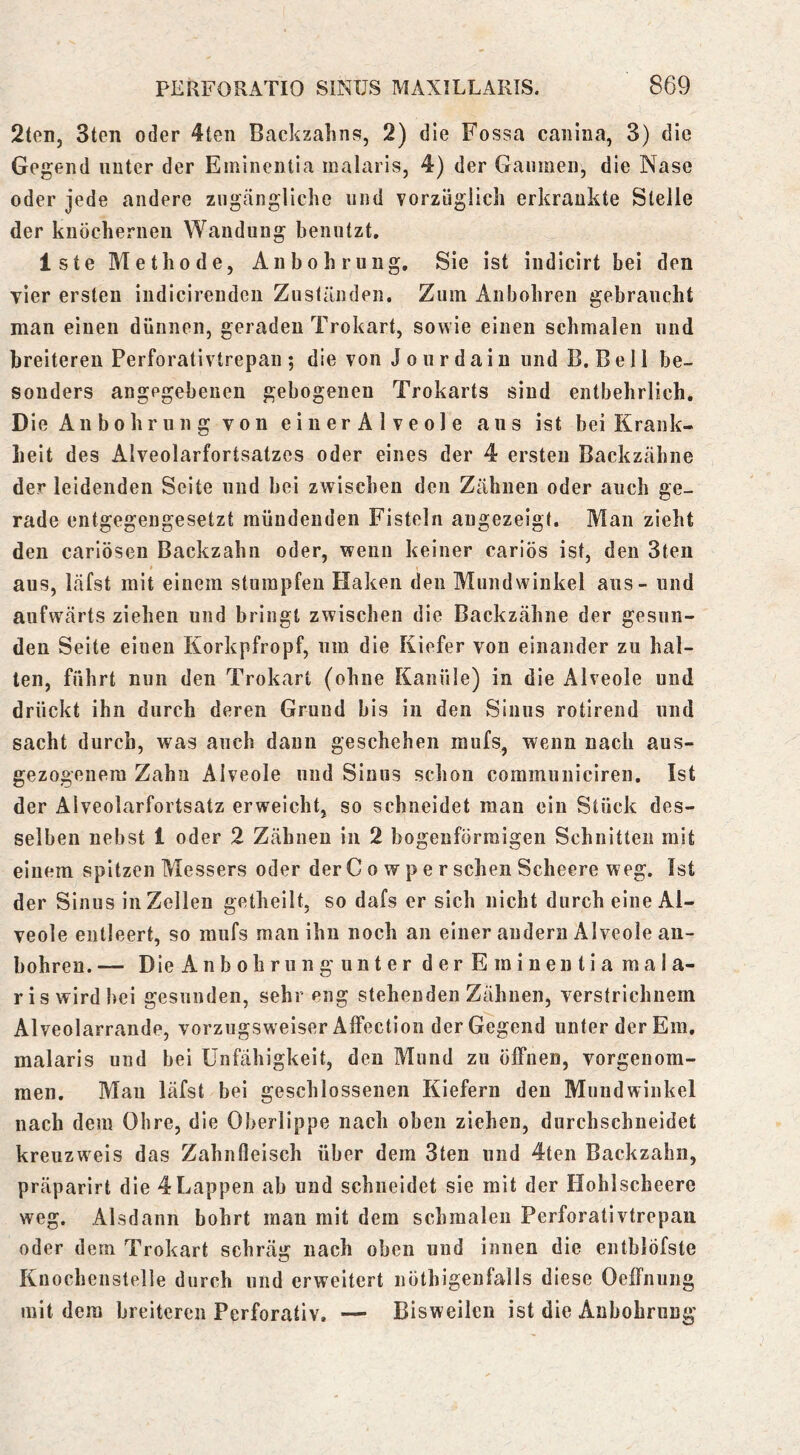 2teii, 3ten oder 4ten Backzalins, 2) die Fossa caiiiua, 3) die Gegend unter der Eminentla inalaris, 4) der Gaumen, die Nase oder jede andere zugängliche und vorzüglich erkrankte Stelle der knöchernen Wandung benutzt. Iste Methode, Anbohruiig, Sie ist iiidicirt bei den vier ersten indicirendeii Zuständen. Zum Anbohren gebraucht man einen dünnen, geraden Trokart, sowie einen schmalen und breiteren Perforativtrepan ; die von J o u r d a i n und B. B e 11 be- sonders angegebenen gebogenen Trokarts sind entbehrlich. Die An b0hr u n g von e i u er A 1 ve ol e aus ist bei Krank- heit des Alveolarfortsatzcs oder eines der 4 ersten Backzähne der leidenden Seite und bei zwischen den Zähnen oder auch ge- rade entgegengesetzt mündenden Fisteln augezeigt. Man zieht den carlösen Backzahn oder, wenn keiner cariös ist, den 3ten aus, läfst mit einem stumpfen Haken den Mundwinkel aus - und aufwärts ziehen und bringt zwischen die Backzähne der gesun- den Seite einen Korkpfropf, um die Kiefer von einander zu hal- ten, führt nun den Trokart (ohne Kanüle) in die Alveole und drückt ihn durch deren Grund bis in den Sinus rotirend und sacht durch, was auch daun geschehen mufs, wenn nach aus- gezogenem Zahn Alveole und Sinus schon communiciren. Ist der Alveolarfortsatz erweicht, so schneidet man ein Stück des- selben nebst 1 oder 2 Zähnen in 2 bogenförmigen Schnitten mit einem spitzen Messers oder der C o w p e r sehen Scheere weg. Ist der Sinus in Zellen getheilt, so dafs er sich nicht durch eine Al- veole entleert, so mufs man ihn noch an einer andern Alveole an- bohren. — Die Anbohrung unter der Eminentia mala- ris wird bei gesunden, sehr eng stehenden Zähnen, verstrichnem Alveolarraude, vorzugsweiser Affection der Gegend unter der Em. malaris und bei Unfähigkeit, den Mund zu öffnen, vorgenora- men. Mau läfst bei geschlossenen Kiefern den Mundwinkel nach dem Ohre, die Oberlippe nach oben ziehen, durchschneidet kreuzweis das Zahnfleisch über dem 3ten und 4ten Backzahn, präparirt die 4Lappen ab und schneidet sie mit der Hohlscheere weg. Alsdann bohrt man mit dem schmalen Perforativtrepan oder dem Trokart schräg nach oben und innen die entblöfste Knochenstelle durch und erweitert nöthigenfalls diese Oeffnung mit dem breiteren Perforativ. — Bisweilen ist die Anbohrung