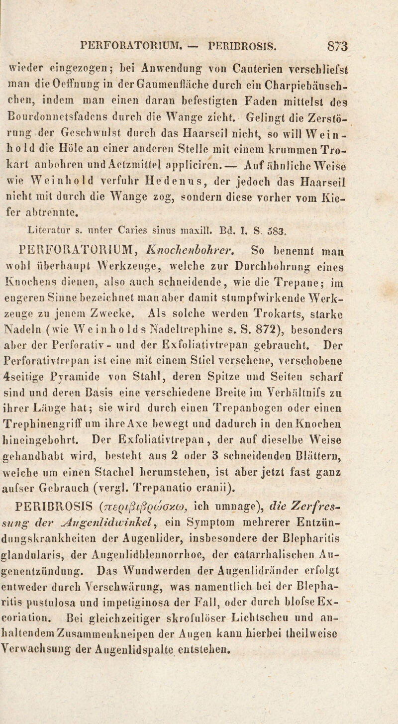 wieder eiiigezogeii; bei Anwendung von Canterien verschliefst man die Oeffiiung in der Gaumenfläche durch ein Charpiebäusch- chen, indem man einen daran befestigten Faden mittelst des Bourdonnetsfadens durch die Wange zieht. Gelingt die Zerstö- rung der Geschwulst durch das Haarseil nicht, so will Wein- hold die Hole an einer anderen Stelle mit einem krummen Tro- kart aubohren und Aetzmittel applicircn.— Auf ähnliche Weise wie Weinhold verfuhr He de uns, der jedoch das Haarseil nicht mit durch die Wange zog, sondern diese vorher vom Kie- fer abtrennte, Literatur s. unter Caries sinus maxill. Bd, I. S. 583. PERFOPtATORIÜM, KnocJienhoTirer, So benennt man. wohl überhaupt Werkzeuge, welche zur Durchbohrung eines Knochens dienen, also auch schneidende, wie die Trepane; im engeren Sinne bezeichnet man aber damit stumpfwirkende Werk- zeuge zu jenem Zwecke. Als solche werden Trokarts, starke Nadeln (wie W e i n h o 1 d s Nadeltrephine s. S. 872), besonders aber der Perforativ- und der Exfoliativtrepan gebraucht. Der Perforativtrepan ist eine mit einem Stiel versehene, verschobene 4seitige Pyramide von Stahl, deren Spitze und Seiten scharf sind und deren Basis eine verschiedene Breite im Verhältnifs zu ihrer Länge hat; sie wird durch einen Trepaubogen oder einen Trephinengriff um ihreAxe bewegt und dadurch in den Knochen hineingebohrt. Der Exfoliativtrepan, der auf dieselbe Weise gehandhabt wird, besteht aus 2 oder 3 schneidenden Blättern, welche um einen Stachel herumstehen, ist aber jetzt fast ganz aufser Gebrauch (vergl. Trepanatio cranii). PERIBROSIS {neQLßißqcjüOyxOy ich umnage), die Zerfres^ sii7tg' der ^t/gcnlidwinJcel^ ein Symptom mehrerer Entzün- dungskrankheiten der Augenlider, insbesondere der Blepharitis glandularis, der Augenlidblennorrhoe, der catarrhalischcn Au- genentzündung. Das Wundwerden der Augenlidränder erfolgt entweder durch Verschwärung, was namentlich bei der Blepha- ritis pustulosa und impetiginosa der Fall, oder durch blofseEx- coriation. Bel gleichzeitiger skrofulöser Lichtscheu und an- haltendem Zusammenkneipen der Augen kann hierbei theilweise Verwachsung der Augeulidspalte entstehen.