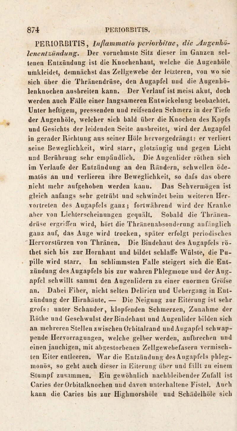 PERIORBITIS, Inflammatio perhrhitae^ die yit/genJiö- lenentZündung. Der vornehmste Sitz dieser im Ganzen sel- tenen Entzündung ist die Knochenhaut, weiche die Augenhöle umkleidet, demnächst das Zellgewebe der letzteren, von wo sie sich über die Thränendrüse, den Augapfel und die AugeuhÖ- lenknochen aushreiten kann. Der Verlauf ist meist akut, doch werden auch Fälle einer langsameren Eutwickeluug beobachtet. Unter heftigem, pressenden und reifsenden Schmerz in der Tiefe der Augenhöle, welcher sich bald über die Knochen des Kopfs nnd Gesichts der leidenden Seite aushreitet, wird der Augapfel in gerader Richtung aus seiner Hole hervorgedrängt: er verliert seine Beweglichkeit, wird starr, glotzäugig und gegen Licht lind Berührung sehr empfindlich. Die Augenlider rötheu sich im Verlaufe der Entzündung an den Rändern, schwellen öde- matös an und verlieren ihre Beweglichkeit, so dafs das obere nicht mehr aufgehoben werden kann. Das Sehvermögen ist gleich anfangs sehr getrübt und schwindet beim weiteren Her- vortreten des Augapfels ganz; fortwährend wird der Kranke aber von Lichterscheiuuugen gequält. Sobald die Thräneu- drüse ergrilTeii wird, hört die Thräiieuabsonderung anfänglich ganz auf, das Auge wird trocken, später erfolgt periodisches Hervorstürzen von Thränen. Die Bindehaut des Augapfels rö- thet sich bis zur Hornhaut und bildet schlaffe Wülste, die Pu- . pille wird starr. Im schlimmsten Falle steigert sich die Ent- zündung des Augapfels bis zur wahren Phlegmone und der Aug- apfel schwillt sammt den Augenlidern zu einer enormen Gröfse an. Dabei Fiber, nicht selten Delirien und üebergang in Ent- zündung der Hirnhäute. — Die Neigung zur Eiterung ist sehr grofs: unter Schauder, klopfenden Schmerzen, Zunahme der Röthe und Geschwulst der Bindehaut und Augenlider bilden sich an mehreren Stellen zwischen Orbitalraud und Augapfel schwap- pende Hervorragungen, welche gelber werden, aufbrechen und einen jauchigen, mit abgestorbenen Zellgewebefasern vermisch- ten Eiter entleeren. War die Entzündung des Augapfels phleg- monös, so geht auch dieser in Eiterung über und fällt zu einem Stumpf zusammen. Ein gewöhnlich nachbleibender Zufall ist Caries der Orbitalknochen und davon unterhaltene Fistel. Auch kann die Caries bis zur Highmorshöle und Schädeihöle sich
