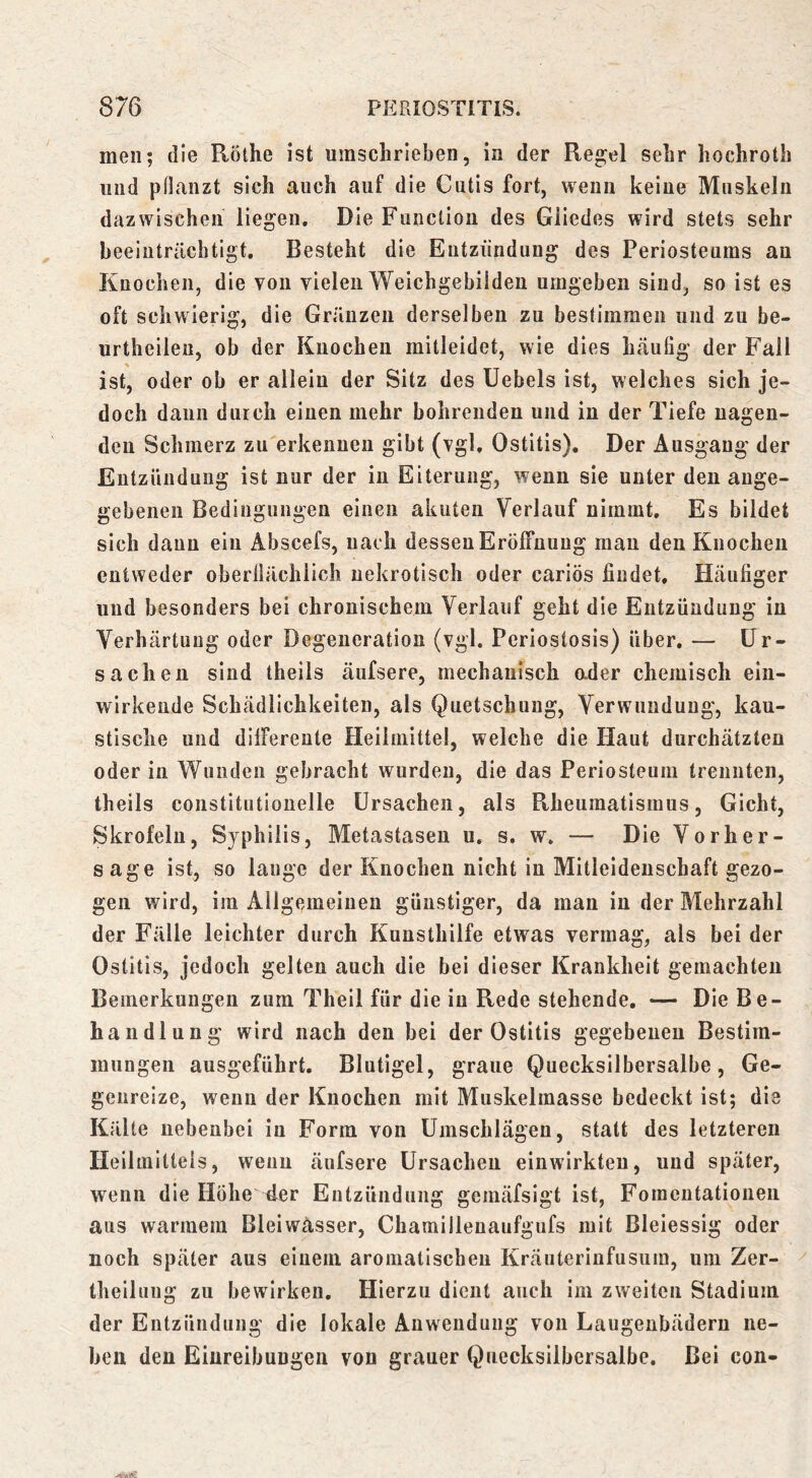 men; die Rölhe ist umschrieben, in der Reg;el sehr hochroth und pflanzt sich auch auf die Cutis fort, wenn keine Muskeln dazwischen liegen. Die Function des Gliedes wird stets sehr beeinträchtigt. Besteht die Entzündung des Periosteums an Knochen, die von vielen Weichgebildeu umgeben sind, so ist es oft schwierig, die Gränzen derselben zu bestimmen und zu be- urtheilen, ob der Knochen mitleidet, wie dies häufig der Fall ist, oder ob er allein der Sitz des Uebels ist, welches sich je- doch dann durch einen mehr bohrenden und in der Tiefe nagen- den Schmerz zu erkenueu gibt (vgl, Ostitis). Der Ausgang der Entzündung ist nur der in Eiterung, wenn sie unter den ange- gebenen Bedingungen einen akuten Verlauf nimmt. Es bildet sich daun ein Abscefs, nach dessen Eröffnung man den Knochen entweder oberilächiich nekrotisch oder cariös findet. Häufiger und besonders bei chronischem Verlauf geht die Entzündung in Verhärtung oder Degeneration (vgl. Periostosis) über. — Ur- sachen sind theils äufsere, mechanisch ader chemisch ein- wirkende Schädlichkeiten, als Quetschung, Verwundung, kau- stische und differente Heilmittel, welche die Haut durchätzten oder in Wunden gebracht wurden, die das Periosteum trennten, theils constitutionelle Ursachen, als Rheumatismus, Gicht, Skrofeln, Syphilis, Metastasen u. s. w. — Die Vorher- sage ist, so lauge der Knochen nicht in Mitleidenschaft gezo- gen wird, im Allgeaneineu günstiger, da man in der Mehrzahl der Fälle leichter durch Kuusthilfe etwas vermag, als bei der Ostitis, jedoch gelten auch die bei dieser Krankheit gemachten Bemerkungen zum Theil für die in Rede stehende. — Die Be- handlung wird nach den bei der Ostitis gegebenen Bestim- mungen ausgeführt. Blutigel, graue Quecksilbersalbe, Ge- genreize, wenn der Knochen mit Muskelmasse bedeckt ist; die Kälte nebenbei in Form von Umschlägen, statt des letzteren Heilmittels, wenn äufsere Ursachen einwirkten, und später, wenn die Hohe 4er Entzündung gemäfsigt ist, Foraeutationen aus warmem Bleiwasser, Chamillenaufgufs mit Bleiessig oder noch später aus einem aromatischen Kräuteriufusum, um Zer- theilung zu bewirken. Hierzu dient auch im zweiten Stadium der Entzündung die lokale Anwendung von Laugeubädern ne- ben den Einreibungen von grauer Quecksilbersalbe. Bei con-