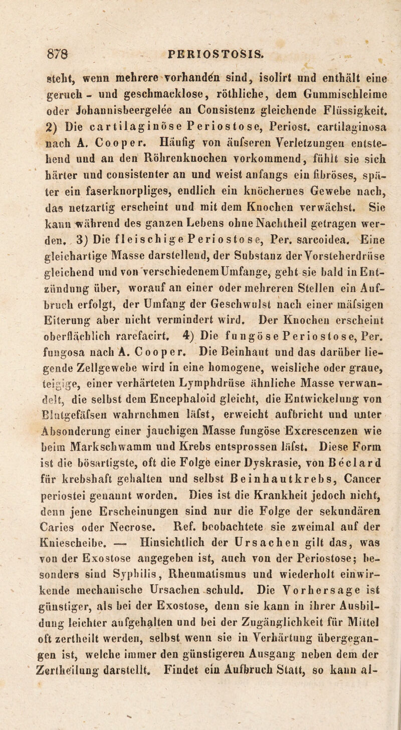 steht, wenn mehrere vorhanden sind, isolirt und enthält eine gernch - und geschmacklose, röthliche, dem Gummischleime oder Johannisbeergelee an Consistenz gleichende Flüssigkeit, 2) Die cartilaginöse Periostose, Periost. cartilaginosa nach A. Cooper. Häufig von äufseren Verletzungen entste- hend und an den Röhrenknochen vorkommend, fühlt sie sich härter und consistenter an und weist anfangs ein fibröses, spä- ter ein faserknorpliges, endlich ein knöchernes Gewebe nach, das netzartig erscheint und mit dem Knochen verwächst. Sie kann während des ganzen Lebens ohne Nachtheil getragen wer- den. 3) Die fleischige Periostose, Per, sarcoidea. Eine gleichartige Masse darstellend, der Substanz der Vorsteherdrüse gleichend und von'verschiedenemUmfange, geht sie bald in Ent- zündung über, worauf an einer oder mehreren Stellen ein Auf- bruch erfolgt, der Umfang der Geschwulst nach einer mäfsigeii Eiterung aber nicht vermindert wird. Der Knochen erscheint oberflächlich rarefacirt, 4) Die fungö se Perio stose, Per. fungosa nach A. Cooper. Die Beinhaut und das darüber lie- gende Zellgewebe wird in eine homogene, weisliche oder graue, teigige, einer verhärteten Lymphdrüse ähnliche Masse verwan- delt, die selbst dem Eucephaloid gleicht, die Entwickelung von Ehitgefäfseii wahrnehmen läfst, erweicht aufbricht und unter Absonderung einer jauchigen Masse fungöse Excrescenzen wie beim Markschwamm und Krebs entsprossen läfst. Diese Form ist die bösartigste, oft die Folge einer Djskrasie, von B eclar d für krebshaft gehalten und selbst Beinhautkrebs, Cancer periostei genannt worden. Dies ist die Krankheit jedoch nicht, denn jene Erscheinungen sind nur die Folge der sekundären Caries oder Necrose, Ref. beobachtete sie zweimal auf der Kniescheibe, — Hinsichtlich der Ursachen gilt das, was von der Exostose angegeben ist, auch von der Periostose; be- sonders sind Syphilis, Rheumatismus und wiederholt einwir- kende mechanische Ursachen schuld. Die Vorhersage ist günstiger, als bei der Exostose, denn sie kann in ihrer Ausbil- dung leichter aiifgehalten und bei der Zugänglichkeit für Mittel oft zertheilt werden, selbst wenn sie in Verhärtung übergegan- gen ist, welche immer den günstigeren Ausgang neben dem der Zertheilung darstcllt. Findet ein Aufbruch Statt, so kann al-