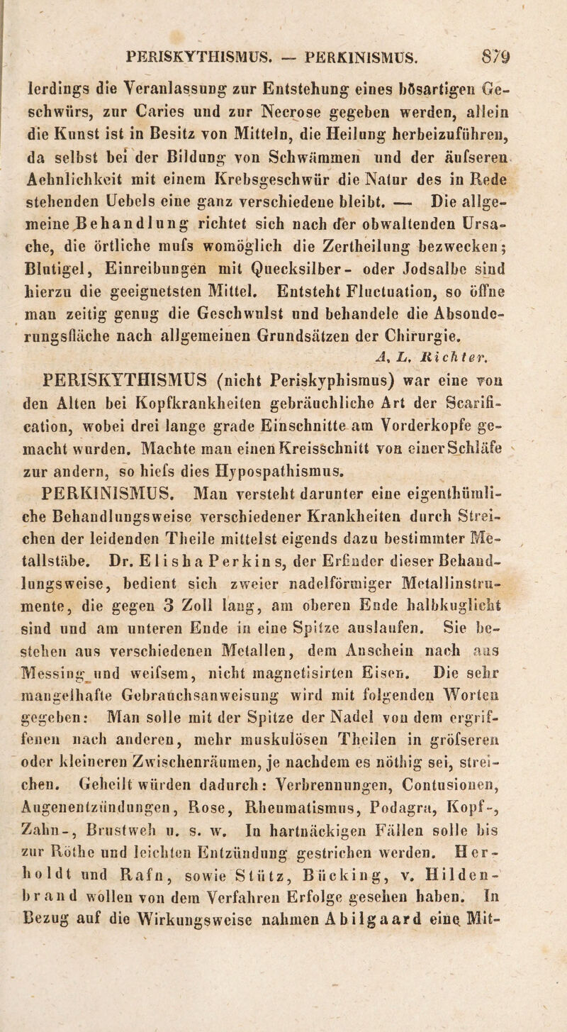 lerdlngs die Veranlassung zur Entstehung eines bösartigen Ge- schwürs, zur Caries und zur Necrose gegeben werden, allein die Kunst ist in Besitz Ton Mitteln, die Heilung herbeizuführen, da selbst bei der Bildung von Schwämmen und der äufseren Aehnlichkeit mit einem Krebsgeschwür die Natur des in Rede stehenden Üebels eine ganz verschiedene bleibt. — Die allge- meine ^Behandlung richtet sich nach der obwaltenden Ursa- che, die örtliche raufs womöglich die Zertheilung bezwecken; Blutigel, Einreibungen mit Quecksilber- oder Jodsalbe sind hierzu die geeignetsten Mittel, Entsteht Fluctuation, so öffne man zeitig genug die Geschwulst und behandele die Absoude- rungsfläche nach allgemeinen Grundsätzen der Chirurgie, J, if, Richter. PERISKYTHISMUS (nicht Periskvphisraus) war eine von den Alten bei Kopfkrankheiten gebräuchliche Art der Scarifi- cation, wobei drei lange grade Einschnitte am Vorderkopfe ge- macht wurden. Machte mau einen Kreisschnitt von einer Schläfe ^ zur andern, so hiefs dies Hjpospathismus, PERKINISMÜS. Man versteht darunter eine eigenthümli- che Behandlungsweise verschiedener Krankheiten durch Strei- chen der leidenden Theile mittelst eigends dazu bestimmter Me- tallstäbe. Dr. Elisha Perkins, der Erfinder dieser Behaud- lungsweise, bedient sich zweier nadelförmiger Metallinstru- mente, die gegen 3 Zoll lang, am oberen Ende halbkuglicht sind und am unteren Ende io eine Spitze auslaufen. Sie be- stehen aus verschiedenen Metallen, dem Anschein nach ans Messing^und weifsem, nicht magnetisirten Eisen. Die sehr mangelhafte Gebrauchsanweisung wird mit folgenden Worten gegeben: Man solle mit der Spitze der Nadel von dem ergrif- fenen nach anderen, mehr muskulösen Theilen in gröfseren oder kleineren Zwischenräumen, je nachdem es nöthig sei, strei- chen. Geheilt würden dadurch: Verbrennungen, Contusiouen, Augenentzündungen, Rose, Rheumatismus, Podagra, Kopf-, Zahn-, Brust weh u. s. w. In hartnäckigen Fällen solle bis zur Rothe und leichten Entzündung gestrichen werden. Her- hüldt und Rafn, sowie Stütz, Bücking, v. Hilden- brand wollen von dem Verfahren Erfolge gesehen haben. In Bezug auf die Wirkungsweise nahmen Ab ilgaard eine. Mit-