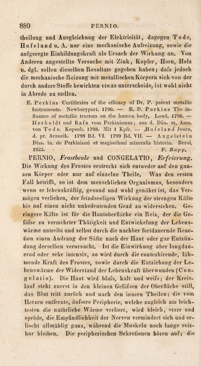 theilung und Ausgleichung der Elektricität, dagegen Tode, Hufeland u.A, nur eine mechanische Aufreizung, sowie die aufgeregte Einbildungskraft als ürsach der Wirkung an. Von Anderen angestellte Versuche mit Zink, Kupfer, Horn, Holz u. dgl. sollen dieselben Resultate gegeben haben; dafs jedoch die mechanische Reizung mit metallischen Körpern sichTon der durch andere Stoffe bewirkten etwas unterscheide, ist wohl nicht in Abrede zu stellen. E, Perkins Certificates of tlie efiicacy of Dr. P. patent metallic Instruments. Newburyport. 1796. — B. D. Perkins The in- flnence of metallic tractors on tlie human body, Lond. 1796. — Herb o Idt und Rafn Yom Perkinismus; aus d. Dän. in. Anm. von Tode. Kopenh. 1798. Mit 1 Kpfr. — »Hufeland Journ. d. pr. Arzneik. 1798 Bd. VI. 1799 Bd, VII. — Angelstein Biss. in. de Perkinismi et magnetismi niineralis historia. Berol, 1825. » F. Ruppt PERNIO, Frostbeule und CONGELATIO, Erfrierung. Die Wirkung des Frostes erstreckt sich entweder auf den gan- zen Körper oder nur auf einzelne Theile. Was den ersten Fall betrifft, so ist dem menschlichen Organismus, besonders wenn er lebenskräftig, gesund und wohl genährt ist, das Ver- mögen verliehen, der feindseeligen Wirkung der strengen Kälte bis auf einen nicht unbedeutenden Grad zu widerstehen. Ge- • ringere Kälte ist für die Hautoberfläche ein Reiz, der die Ge- \ fäfse zu vermehrter Thätigkeit und Entwickelung der Lebens- wärme antreibt und selbst durch die nachher fortdauernde Reac- tion einen Andrang der Säfte nach der Haut oder gar Entzün- dung derselben verursacht. Ist die Einwirkung aber langdaii- ernd oder sehr intensiv, so wird durch die coutrahirende, läh- mende Kraft des Frostes, sowie durch die Entziehung der Le- benswärme der Widerstand der Lebenskraft überwunden (C o n- gelatio). Die Haut wird blais, kalt und weifs; der Kreis- lauf steht zuerst in den kleinen Gefäfsen der Oberfläche still, das Blut tritt zurück und nach den innern Theilen; die vom Herzen entfernte, änfsere Peripherie, welche zugleich am leich- testen die natürliche Wärme verliert, wird bleich, starr und spröde, die Empfindlichkeit der Nerven vermindert sich und er- lischt allmählig ganz, während die Muskeln noch lauge reiz- bar bleiben. Die peripherischen Sekretionen hören auf; die