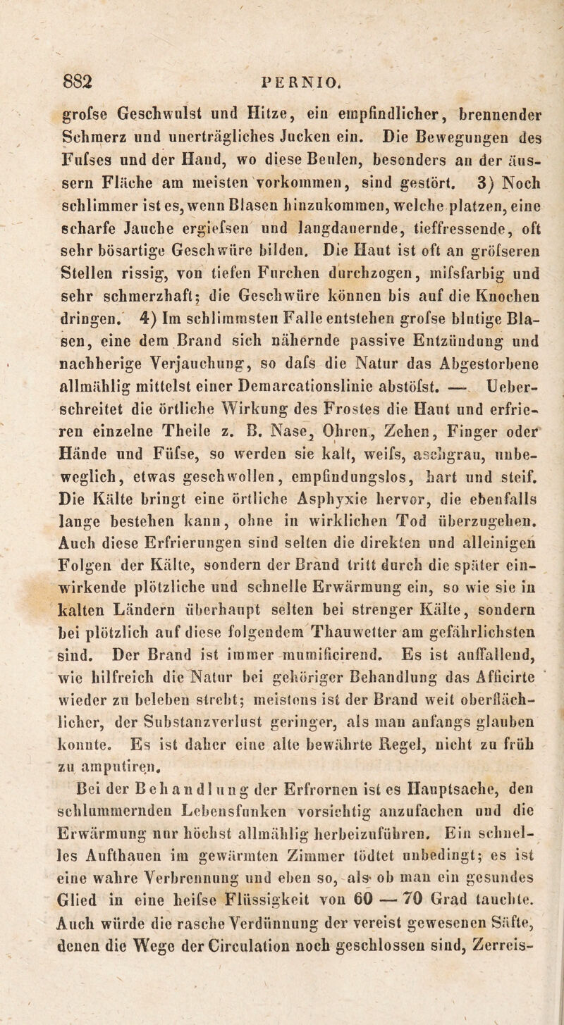 grofse Geschwulst und Hitze, ein empfindlicher, brennender Schmerz und unerträgliches Jucken ein. Die Bewegungen des Fufses und der Hand, wo diese Beulen, besonders an der äus- sern Fläche am meisten Vorkommen, sind gestört. 3) Noch schlimmer ist es, wenn Blasen hinzukomraen, welche platzen, eine scharfe Jauche ergiefsen und langdauernde, tieffressende, oft sehr bösartige Geschwüre bilden. Die Haut ist oft an gröfseren Stellen rissig, von tiefen Furchen durchzogen, mifsfarbig und sehr schmerzhaft; die Geschwüre können bis auf die Knochen dringen. 4) Im schlimmsten Falle entstehen grofse blutige Bla- sen, eine dem Brand sich nähernde passive Entzündung und nachherige Verjauchung, so dafs die Natur das Abgestorbene allmählig mittelst einer Demarcationslinie abstöfst. — Ueber- schreitet die örtliche Wirkung des Frostes die Haut und erfrie- ren einzelne Theile z. B. Nase^ Ohren, Zehen, Finger oder Hände und Füfse, so werden sie kalt, weifs, aschgrau, unbe- weglich, etwas geschwollen, empfindungslos, hart und steif. Die Kälte bringt eine örtliche Asphyxie hervor, die ebenfalls lange bestehen kann, ohne in wirklichen Tod überzugehen. Auch diese Erfrierungen sind selten die direkten und alleinigen Folgen der Kälte, sondern der Brand tritt durch die später ein- wirkende plötzliche und schnelle Erwärmung ein, so wie sie in kalten Ländern überhaupt selten bei strenger Kälte, sondern bei plötzlich auf diese folgendem Thauwetter am gefährlichsten sind. Der Brand ist immer mumificirend. Es ist aulFalleud, wie hilfreich die Natur bei gehöriger Behandlung das Afficirte wieder zu beleben strebt; meistens ist der Brand weit oberfläch- licher, der Substanzverlust geringer, als mau anfangs glauben konnte. Es ist daher eine alte bewährte Regel, nicht zu früh zu amputiren. Bei der Behandlung der Erfrornen ist es Hauptsache, den schlummernden Lebensfunken vorsichtig anzufachen und die Erwärmung nur höchst allmählig herbeizuführen. Ein schnel- les Aufthauen im gewärmten Zimmer tödtet unbedingt; es ist eine wahre Verbrennung und eben so, als* ob man ein gesundes Glied in eine heifse Flüssigkeit von 6Ö—70 Grad tauchte. Auch würde die rasche Verdünnung der vereist gewesenen Säfte, denen die Wege der Circulation noch geschlossen sind, Zerreis-