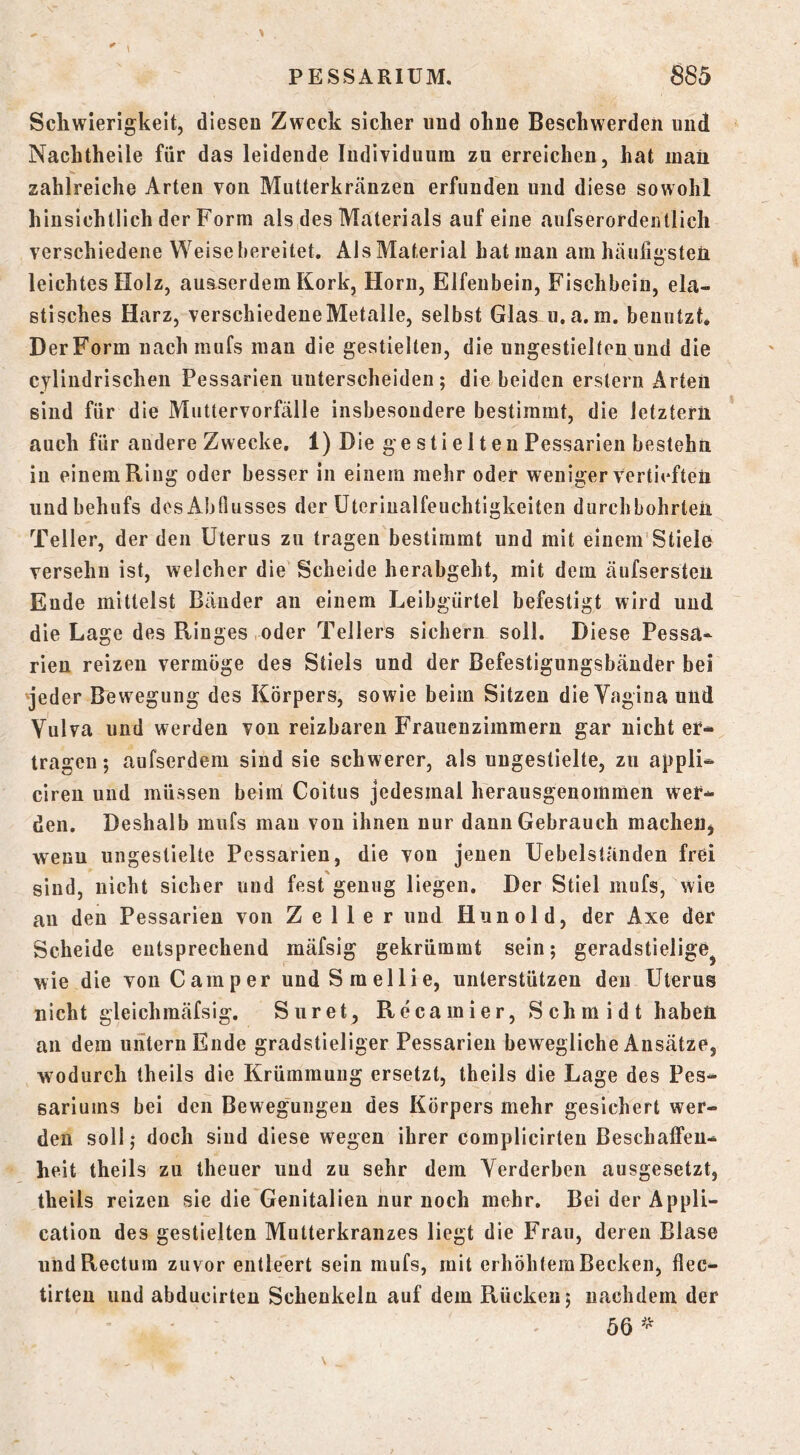 Schwierigkeit, diesen Zweck sicher und ohne Beschwerden und Nachtheile für das leidende Individuum zu erreichen, hat mail zahlreiche Arten von Mutterkrtänzen erfunden und diese sowohl hinsichtlich der Form als des Materials auf eine aufserordeiitlich verschiedene Weisehereitet. Ais Material hat man am häufigsten leichtes Holz, ausserdem Kork, Horn, Elfenbein, Fischbeiu, ela- stisches Harz, verschiedene Metalle, selbst Glas u.a.m. benutzt. DerForm nachraufs man die gestielten, die ungestielten und die cjlindrischen Pessarien unterscheiden; die beiden erstem Arten sind für die Muttervorfälle insbesondere bestimmt, die letztem auch für andere Zwecke, 1) Die ge sti e 11 en Pessarien bestehn in einem Ring oder besser in einem mehr oder weniger Vertieften und behufs desAbfiusses der üteriualfeuchtigkeiteu durchbohrten Teller, der den Uterus zu tragen bestimmt und mit einem Stiele versehn ist, welcher die Scheide herahgeht, mit dem äufsersten Ende mittelst Bänder an einem Leibgürtel befestigt wird und die Lage des Ringes oder Tellers sichern soll. Diese Pessa- rieu reizen vermöge des Stiels und der Befestigungsbänder bei ^jeder Rewegung des Körpers, sowie beim Sitzen die Vagina und Vulva und werden von reizbaren P’rauenzimmern gar nicht er- tragen ; aufserdem sind sie schwerer, als ungestielte, zu appli- ciren und müssen beim Coitus jedesmal herausgenommen Wer- den, Deshalb miifs mau von ihnen nur dann Gebrauch machen, wenn ungestielte Pessarien, die von jenen Uebelständen frei sind, nicht sicher und fest genug liegen. Der Stiel mufs, wie au den Pessarien von Zeller und Hunold, der Axe der Scheide entsprechend mäfsig gekrümmt sein; geradstielige^ wie die von Camper undSmellie, unterstützen den Uterus nicht gleichmäfsig. Suret, Recamier, Schmidt haben an dem untern Ende gradstieliger Pessarien bewegliche Ansätze, wodurch theils die Krümmung ersetzt, theils die Lage des Pes- sariums bei den Bewegungen des Körpers mehr gesichert wer- den soll; doch siud diese wegen ihrer complicirten Beschalfeu- heit theils zu theuer und zu sehr dem Verderben ausgesetzt, theils reizen sie die'Genitalien nur noch mehr. Bei der Appli- cation des gestielten Mutterkranzes liegt die Frau, deren Blase und Rectum zuvor entleert sein mufs, mit erhöhtem Becken, flec- tirten imd abducirten Schenkeln auf dem Rücken; nachdem der 56