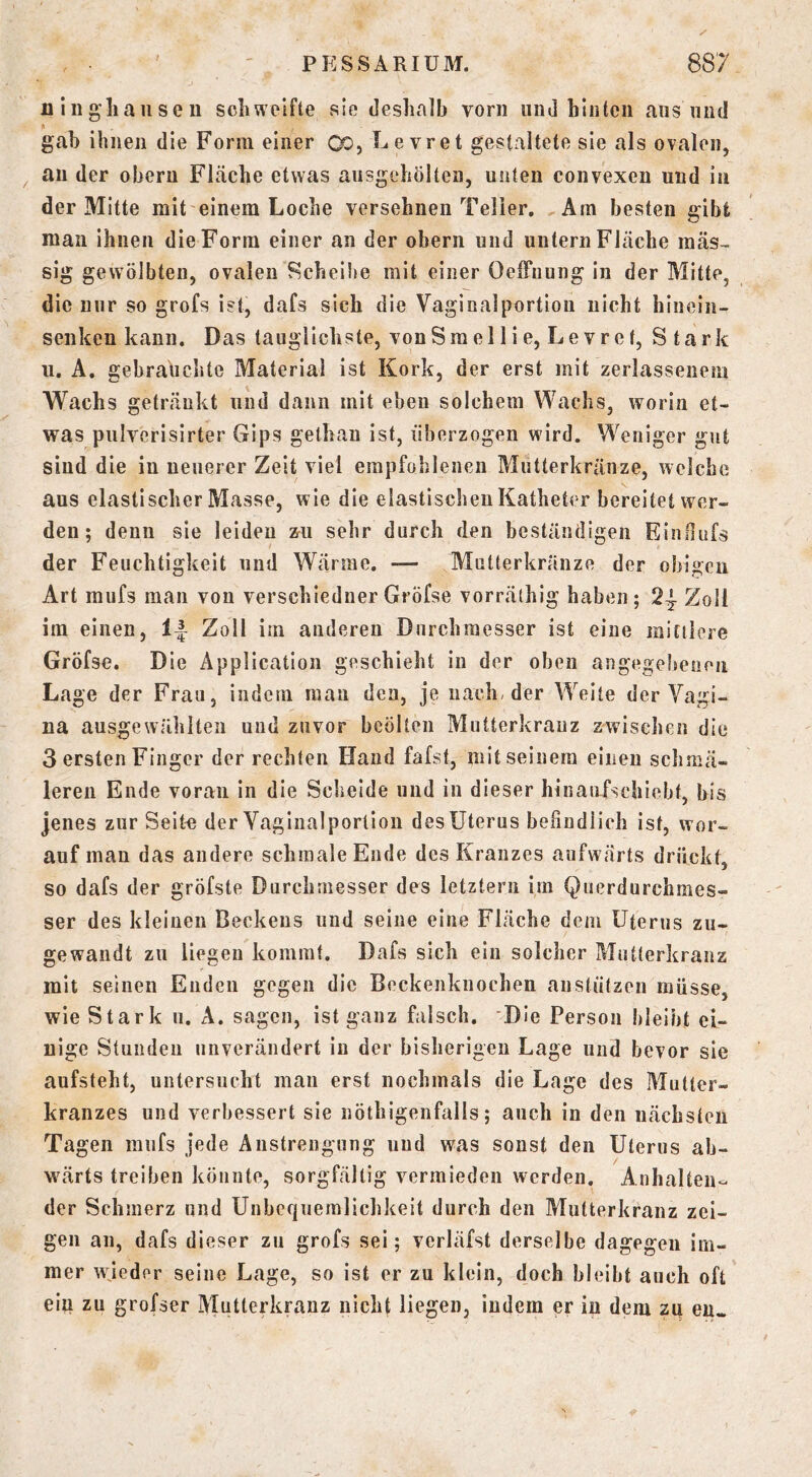 X' alngliaiiseu schweifte sie deshalb vorn und hinten aus und » gab ihnen die Form einer Qo, Levret gestaltete sie als ovalen, an der oberu Fläche etwas ausgehölten, unten convexen und in der Mitte mit einem Loche versehnen Teller. ^Am besten gibt mau ihnen die Form einer an der obern und untern Fläche raäs- sig gewölbten, ovalen Scheibe mit einer Oeffnung in der Mitte, die nur so grofs ist, dafs sich die Vaginalportiou nicht hinein- senken kann. Das tauglichste, von Sm eil ie, Levret, Stark 11. A. gebrauclite Material Ist Kork, der erst mit zerlassenem Wachs getränkt und dann mit eben solchem Wachs, worin et- was pulverisirter Gips gethau ist, überzogen wird. Weniger gut sind die in neuerer Zeit viel empfohlenen Mutterkränze, welche aus elastischer Masse, wie die elastischen Katheter bereitet wer- den ; denn sie leiden &ii sehr durch den beständigen EinHufs der Feuchtigkeit und Wärme. — Mutterkränze der obigen Art raufs man von verschledner Gröfse vorräthig haben ; 24^ Zoll im einen, Zoll im anderen Durchmesser ist eine mittlere Gröfse. Die Application geschieht in der oben angegebenen Lage der Frau, indem man den, je nach, der Weite der Vagi- na ausgewähiten und zuvor beölten Mutterkrauz zwischen die 3 ersten Finger der rechten Hand fafst, mit seinem einen schmä- leren Ende voran in die Sclielde und in dieser hinaufscliiebt, bis jenes zur Seit^ der Vaginalportiou des Uterus befindlich ist, wor- auf man das andere schmale Ende des Kranzes aufwärts drückt, so dafs der gröfste Durchmesser des letztem im Querdurchmes- ser des kleinen Beckens und seine eine Fläche dem Uterus zu- gewandt zu liegen kommt. Dafs sich ein solcher Mutterkrauz mit seinen Enden gegen die Beckenknochen anstützen müsse, wie Stark 11. A. sagen, ist ganz falsch. Die Person bleibt ei- nige Stunden unverändert in der bisherigen Lage und bevor sie aufsteht, untersucht man erst nochmals die Lage des Miitler- kranzes und verbessert sie nöthigenfalls; auch in den nächsten Tagen mnfs jede Anstrengung und was sonst den Uterus ab- w^ärts treiben könnte, sorgfältig vermieden werden. Anhalten- der Schmerz und Unbcf|nemlichkeit durch den Mutterkranz zei- gen an, dafs dieser zu grofs sei; verläfst derselbe dagegen im- mer wjeder seine Lage, so ist er zu klein, doch bleibt auch oft ein zu grofser Mutterkranz nicht liegen, indem er in dem zu en«