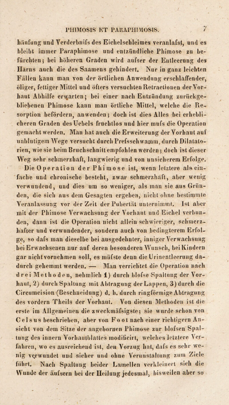 hiinfuiig und Yerderbnifs des Eiclielschleirnes veranlafst, und es bleibt immer Paraphimose und entzündlicbe Phimose zu be- fürchten; bei höheren Graden wird aufser der Entleerung des Harns auch die des Saameus gehindert. Nur in ganz leichten Fällen kann man yon der örtlichen Anwendung erschlaffender, öliger, fettiger Mittel und öfters versuchten Retractioueu der Vor- haut Abhilfe erv\arten* bei einer nach Entzündung ziirückge- bllebeueu Phimose kann man örtliche Mittel, welche die Re- sorption befördern, auwendeu; doch ist dies Alles bei erhebli- cheren Graden desUebels fruchtlos und hier mufs die Operation gemacht werden. Mau hat auch die Erweiterung der Vorhaut auf unblutigem Wege versucht durch Prefsschwamm, durch Dilatato- rien, wie sie beim Bruchschnitt empfohlen werden; doch ist dieser Weg sehr schmerzhaft, langwierig und von unsicherem Erfolge. Die 0 pe ra ti 0 11 der Phimose ist, wenn letztere als^ ein- fache und chronische besteht, zwar schmerzhaft, aber wenig verwundend, und dies um so weniger, als man sie aus Grün- den, die sich aus dem Gesagten ergeben, nicht ohne bestimmte Veranlassung vor der Zeit der Pubertät unternimmt. Ist aber mit der Phimose Verwachsung der Vorhaut und Eichel verbun- den, dann ist die Operation nicht allein schwieriger, schmerz- hafter und verwundender, sondern auch von bedingterem Erfol- ge, so dafs man dieselbe bei ausgedehnter, inniger Verwachsung bei Erw achsenen nur tiuf deren besonderen Wunsch, bei Kindern gar nicht vornehmen soll, es müfste denn die Urinentleerung da- durch gehemmt werden. — Man verrichtet die Operation nach drei Methoden, nehmlich 1) durch blofse Spaltung der Vor- haut, 2) durch Spaltung mit Abtragung der Lappen, 3) durch die Circumcision (Beschneidung) d. h. durch ringförmige Abtragung des vordem Theils der Vorhaut. Von diesen Methoden ist die erste im Allgemeinen die zweckmäfsigste; sie wurde schon von C e 1 s u s beschrieben, aber von Foot nach einer richtigem An- sicht von dem Sitze der angebornen Phimose zur blofsen Spal- tung des inuern Vorhautblattes modißeirt, welches letztere Ver- fahren, wo es ausreichend ist, den Vorzug hat, dafs cs sehr we- nig verwundet und sicher und ohne Vermistaltnng zum Ziele führt. Nach Spaltung beider Lamellen verkleinert sich die Wunde der äufsern bei der Heilung jedesmal, bisweilen aber so