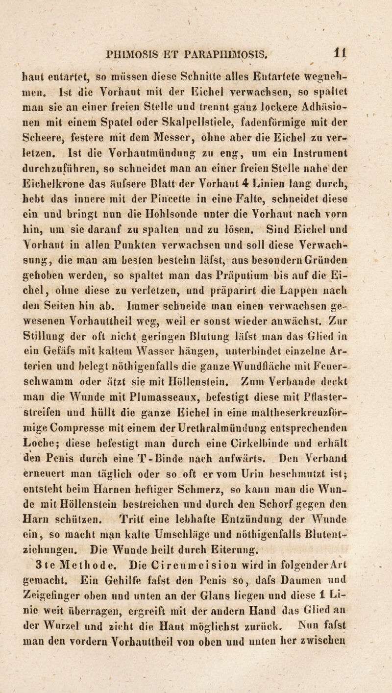 \ \ / / PHIMOSIS ET PARAPHIMOSIS, 11 haut entartet, so müssen diese Schnitte alles Entartete we^neh- incii. Ist die Vorhaut mit der Eichel verwachsen, so spaltet man sie an einer freien Stelle und trennt ganz lockere Adhäsio- nen mit einem Spatel oder Skalpellstiele, fadenförmige mit der Scheere, festere mit dem Messer, ohne aber die Eichel zu ver- letzen. Ist die Vorhantmündnng zu eng, um ein Instrument durchzuführen, so schneidet mau au einer freien Stelle nahe der Eichelkrone das äufsere Blatt der Vorhaut 4 Linien laug durch, hebt das innere mit der Piiicette in eine Falte, schneidet diese ein und bringt nun die Hohlsoude unter die Vorhaut nach vorn hin, um sie darauf zu spalten und zu lösen. Sind Eichel und Vorhaut iu allen Punkten verwachsen und soll diese Verwach- sung, die mau am besten bestehu läfst, ans besonderii Gründen gehoben werden, so spaltet man das Präputium bis auf die Ei- chel, ohne diese zu verletzen, und präparirt die Lappen nach deu Seiten hin ab. Immer schneide man einen verwachsen ge- wesenen Vorhauttheil weg, weil er sonst wieder aiiwächst. Zur Stillung der oft nicht geringen Blutung läfst mau das Glied in ein Gefäfs mit kaltem Wasser häugen, unterbindet einzelne Ar- terien und belegt nöthigenfalls die ganze Wundfläche mit Feuer- schwamm oder ätzt sie mit Höllenstein. Zum Verbände deckt man die Wunde mit Plumasseaux, befestigt diese mit Pflaster- streifen und hüllt die ganze Eichel in eine maltheserkreuzför- mige Compresse mit einem der ürethralmündung entsprechenden Loche; diese befestigt man durch eine Cirkelbinde und erhält den Penis durch eine T-Binde nach aufwärts. Den Verband erneuert man täglich oder so oft er vom Urin beschmutzt ist; entsteht beim Harnen heftiger Schmerz, so kann man die Wun- de mit Höllenstein bestreichen und durch den Schorf gegen den Harn schützen. Tritt eine lebhafte Entzündung der Wunde ein, so macht man kalte Umschläge und nöthigenfalls Blutent*^ Ziehungen. Die Wunde heilt durch Eiterung. 3 te Methode. Die Circumcisiou wird iu folgender Art gemacht. Ein Gehilfe fafst den Penis so, dafs Daumen und Zeigeliuger oben und unten an der Glans liegen und diese 1 Li- nie weit überragen, ergreift mit der andern Hand das Glied an der Wurzel und zieht die Haut möglichst zurück. Nun fafst man deu vordem Vorhauttheil von oben und unten her zwischen