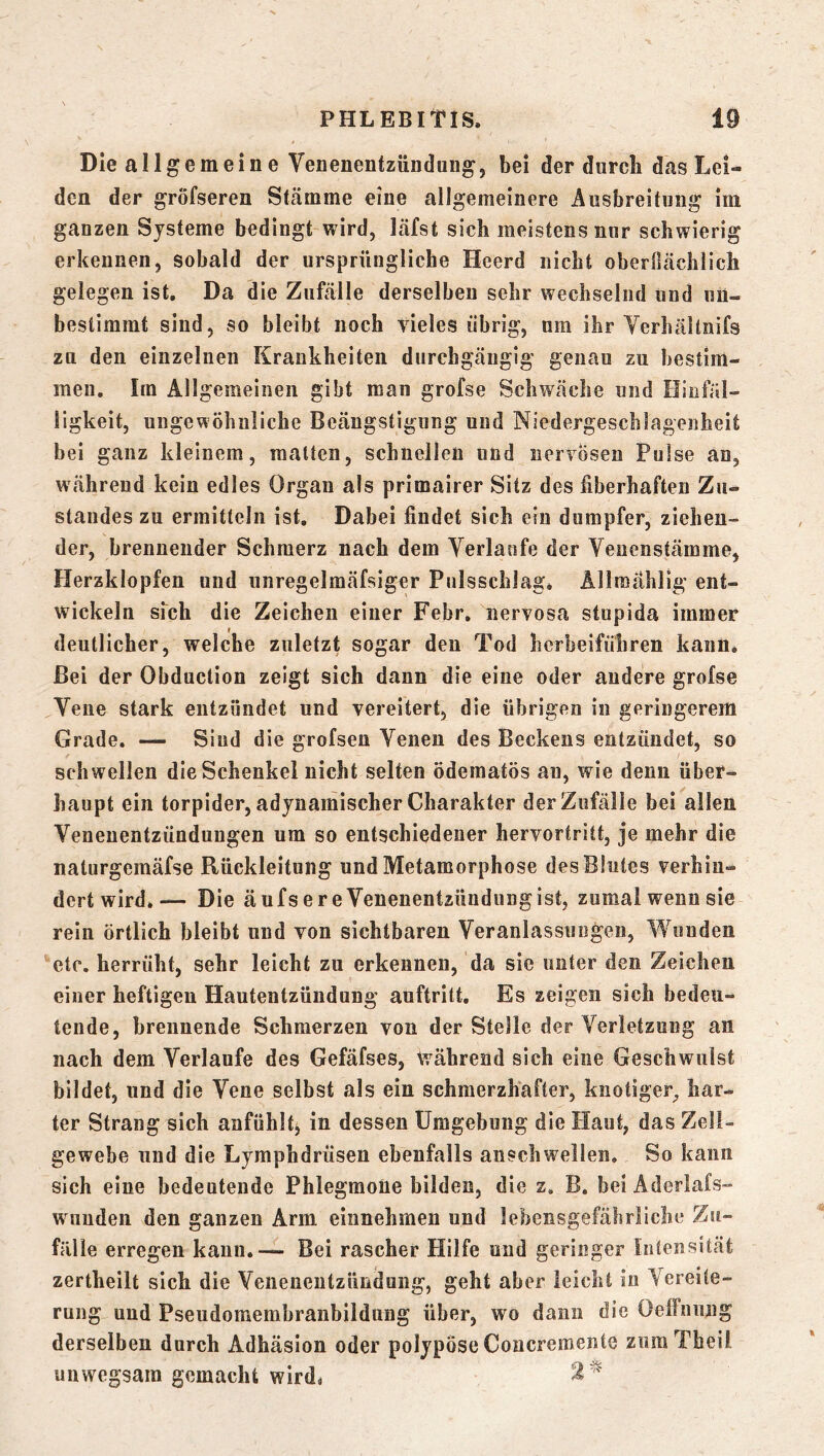 Die allgemeine Venenentzündung, bei der durch das Lei- den der gröfseren Stcämme eine allgemeinere Ausbreitung im ganzen Systeme bedingt wird, läfst sich meistens nnr schwierig erkennen, sobald der ursprüngliche Heerd nicht oberßächlich gelegen ist. Da die Zufälle derselben sehr wechselnd und un- bestimmt sind, so bleibt noch vieles übrig, um ihr Yerhältnifs zu den einzelnen Krankheiten durchgängig genau zu bestim- men. Im Allgemeinen gibt man grofse Schwäche und Hinfäl- ligkeit, ungewöhnliche Beängstigung und Niedergeschlagenheit bei ganz kleinem, malten, schnellen und nervösen Pulse an, während kein edles Organ als primairer Sitz des fiberhaften Zu- standes zu ermitteln ist. Dabei findet sich ein dumpfer, ziehen- der, brennender Schmerz nach dem Verlaufe der Yenenstämme, Herzklopfen und unregelmäfsiger Pulsschlag. Allmählig ent- wickeln sfch die Zeichen einer Febr, nervosa stupida immer deutlicher, welche zuletzt sogar den Tod herbeifuhren kann. Bei der Obduction zeigt sich dann die eine oder andere grofse Vene stark entzündet und vereitert, die übrigen in geringerem Grade. — Sind die grofsen Venen des Beckens entzündet, so schwellen die Schenkel nicht selten ödematös au, wie denn über- haupt ein torpider, adynamischer Charakter der Zufälle bei allen Venenentzündungen um so entschiedener hervortritt, je mehr die naturgeraäfse Rückleitung und Metamorphose des Blutes verhin- dert wird. — Die äufs er e Venenentzündung ist, zumal wenn sie rein örtlich bleibt und von sichtbaren Veranlassungen, Wunden etc, herrüht, sehr leicht zu erkennen, da sic unter den Zeichen einer heftigen Hautentzündung auftritt. Es zeigen sich bedeu- tende, brennende Schmerzen von der Stelle der Verletzung an nach dem Verlaufe des Gefäfses, während sich eine Geschwulst bildet, und die Vene selbst als ein schmerzhafter, knotiger, har- ter Strang sich anfühlt^ in dessen Umgebung die Haut, das Zell- gewebe und die Lympbdrüseu ebenfalls anschwellen. So kann sich eine bedeutende Phlegmone bilden, die z. B. bei Aderlafs- wiindeii den ganzen Arm einnehmen und lebensgefährliche Zu- fälle erregen kann.— Bei rascher Hilfe und geringer Intensität zertheilt sich die Venenentzündung, geht aber leicht in Vereite- rung und Pseudomemhranbildung über, wo dann die üeffnnng derselben durch Adhäsion oder polypöse Concremente zumTheil unwegsam gemacht wird.
