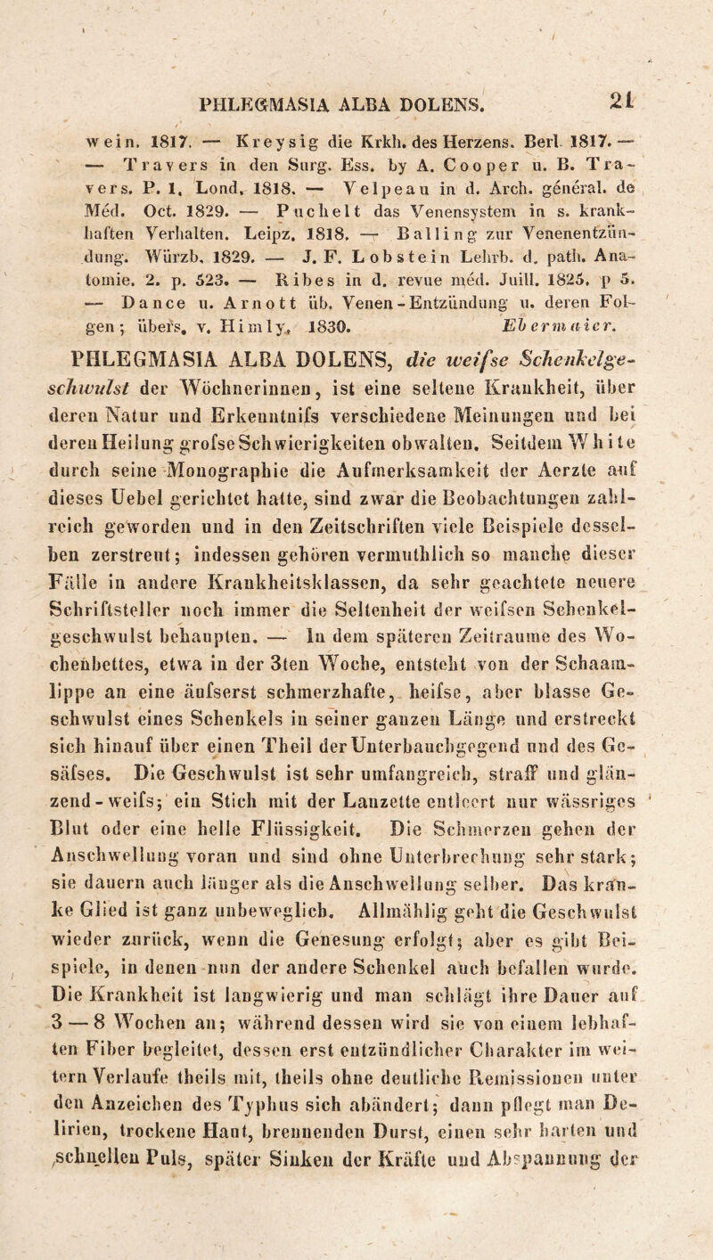 wein. 1817. — Kreysig die Krkh. des Herzens. Berk 1817.““ — Travers in den Sorg, Ess. by A. Cooper u. B. Tra- vers. P. 1, Lond, 1818. — Velpeau in d. Arch. genial, de , Med. Oct. 1829. — Pnchelt das Venensystem in s. krank- haften Verlialten. Leipz. 18l8, — Balling zur Venenentzlui- dung. Würzb. 1829. — J.P. Lobstein Lehrb. d. path. Ana- tomie. 2. p. 523. — Ribes in d. revue n;ed. Juill. 1825. p 5. — Dance n. Arnott üb. Venen - Entzündung u. deren Fol- gen ; übers, v. Hi m 1 y^ 1830. Eh crm aier. PHLEGMASIA ALBA DOLENS, die weifse ScJien^elge^ schwulst der Wöchneriiineu, ist eine selleue Krankheit, über deren Natur und Erkeuntuifs verschiedene Meinungen und bei deren Heilung grofseSchwierigkeiten obwalten. Seitdem ¥/ h i te durch seine Monographie die Aufmerksamkeit der Aerzte auf dieses Uebel gerichtet hatte, sind zwar die Beobachtungen zahl- reich geworden und in den Zeitschriften viele Beispiele dessel- ben zerstreut; indessen gehören vermuthlich so manche dieser Fälle in andere Krankheitsklasseii, da sehr geachtete neuere Schriftsteller noch immer die Seltenheit der weifsen Schenkel- geschwulst behaupten. — ln dem späteren Zeiträume des Wo- chenbettes, etwa in der 3ten Woche, entsteht von der Schaam- lippe an eine äufserst schmerzhafte, heifso, aber blasse Ge- schwulst eines Schenkels in seiner ganzen Länge und erstreckt sich hinauf über ejnen Theil der Unterbauchgegend und des Ge- säfses. Die Geschwulst ist sehr umfangreich, straff und glän- zend-welfs; ein Stich mit der Lanzette entleert nur wässriges Blut oder eine helle Flüssigkeit. Die Schmerzen gehen der Anschwellung voran und sind ohne Unterbrechung sehr stark; sie dauern auch länger als die Anschwellung sellier. Das kran- ke Glied ist ganz unbeweglich, Allmählig geht die Geschwulst wieder zurück, wenn die Genesung erfolgt; aber es gibt Bei- spiele, in denen-nun der andere Schenkel auch befallen wurde. Die Krankheit ist langwierig und man schlägt ihre Dauer auf 3 — 8 Wochen an; während dessen wird sie von einem lebhaf- ten Fiber begleitet, dessen erst entzündlicher Charakter im wei- tern Verlaufe theils mit, theils ohne deutliche Ptemissiouen unter den Anzeichen des Typhus sich abändert; daun pllegt man De- lirien, trockene Haut, brennenden Durst, einen sehr liarten und ^schnellen Puls, später Sinken der Kräfte und Abspannung der