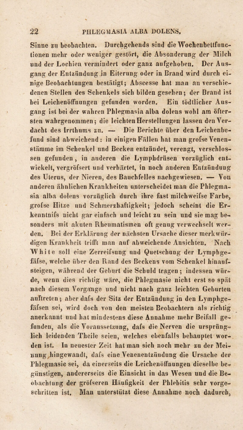 Sinne zu beobachten, Durchgehends sind die Wocbenbeltfiinc- tioiien mehr oder weniger gestört, die Absonderung der Milch und der Lochien vermindert oder ganz aufgehoben. Der Aus- gang der Entzündung in Eiterung oder in Brand wird durch ei- nige Beobachtungen besttätigt; Abscesse hat man an verschie- denen Stellen des Schenkels sich bilden gesehen; der Brand ist bei Leichenöffnungen gefunden worden. Ein tödtlicher Aus- gang ist bei der wahren Phlegmasia alba dolens wohl am öfter- sten wahrgenommen; die leichten Herstellungen lassen den Ver- dacht des Irrthums zu. — Die Berichte über den Leichenbe- fund sind abweichend? in einigen Fällen hat man grofse Venen- stärame im Schenkel und Becken entzündet, verengt, verschlos- sen gefunden, in anderen die Lymphdrüsen vorzüglich ent- wickelt, vergröfsert und verhärtet, in noch anderen Entzündung des Uterus, der Nieren, des Bauchfelles naehgewiesen, — Von anderen ähnlichen Krankheiten unterscheidet man die Phlegma- sia alba dolens vorzüglich durch ihre fast milchweifse Farbe, grofse Hitze und Schmerzhaftigkeit; jedoch scheint die Er- kenntnifs nicht gar einfach und leicht zu sein und sie mag be- sonders mit akuten Rheumatismen oft genug verwechselt wer- den, Bei der Erklärung der nächsten Ursache dieser merkwür- digen Krankheit trifft man auf abweichende Ansichten. Nach White soll eine Zerreifsung und Quetschung der Lymphge- fäfse, welche über den Rand des Beckens vom Schenkel hinauf- steigen, während der Geburt die Schuld tragen; indessen wür- de, wenn dies richtig wäre, die Phlegmasie nicht erst so spät nach diesem Vorgänge und nicht nach ganz leichten Geburten auftreten; aber dafs der Sitz der Entzündung in den Lymphge- fäfsen sei, wird doch von den meisten Beobachtern als richtig anerkannt und hat mindestens diese Annahme mehr Beifall ge- funden, als die Voraussetzung, dafs die Nerven die ursprüng- lich leidenden Theile seien, welches ebenfalls behauptet wor- den ist. In neuester Zeit hat man sich noch mehr zu der Mei- imug^hingewandt, dafs eine Veneneutzüudung die Ursache der Phlegmasie sei, da einerseits die Leichenöffnungen dieselbe be- günstigen, andererseits die Einsicht in das Wesen und die Be- obachfung der gröfseren Häufigkeit der Phlebitis sehr vorge- schritten ist, Mau unterstützt diese Annahme noch dadurch.