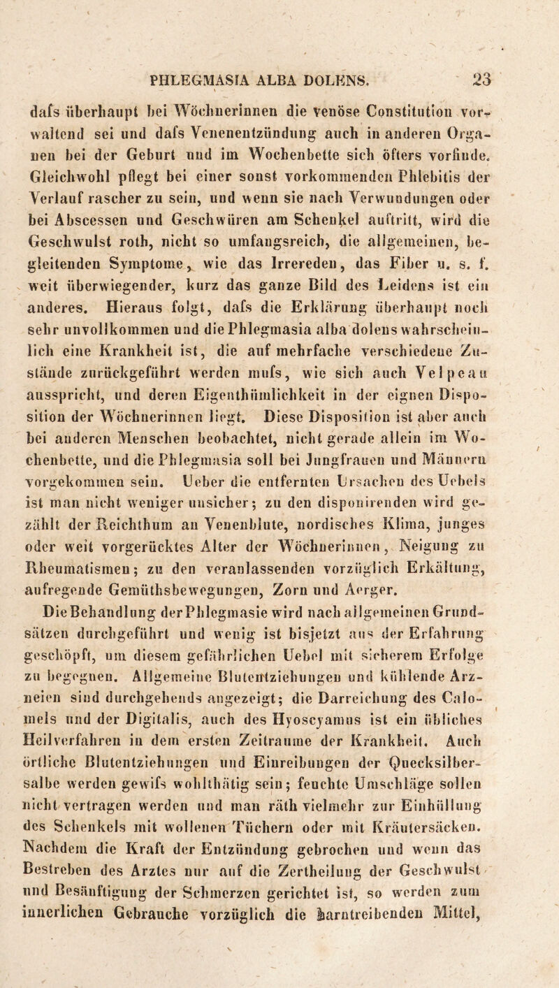 dafs iiberliaiipt bei Wöchnerinnen die venöse Constitution vor- waitend sei und dafs Venenentzündung auch in anderen Orga- nen bei der Geburt und im Wochenbette sich öfters vorfiude. Gleichwohl pflegt bei einer sonst vorkomraeudcn Phlebitis der Verlauf rascher zu sein, und wenn sie nach Verwundungen oder bei Abscessen und Geschwüren am Schenkel auftritt, wird die Geschwulst roth, nicht so umfaugsreich, die allgenieiuen, be- gleitenden Symptome, wie das Irreredeu, das Fiber u. s. f. weit überwiegender, kurz das ganze Bild des Leidens ist ein anderes. Hieraus folgt, dafs die Erklcärung überhaupt nocli sehr unvollkommen und die Phlegmasia alba dolens wahrschein- lich eine Krankheit ist, die auf mehrfache verschiedene Zu- stände zurückgeführt werden mufs, wie sich auch Velpeaii ausspricht, und deren Eigenthümlichkeit in der eignen Dispo- sition der Wöchnerinnen liegt. Diese Disposition ist aber auch bei anderen Menschen beobachtet, nicht gerade allein im Wo- chenbette, und die Phlegmasia soll bei Jungfrauen und Männern vorgekorainen sein. Ueber die entfernten L'rsacheu des Uebels ist man nioht weniger unsicher; zu den disponirenden wird ge- zählt der Reichthum au Venenblute, nordisches Klima , junges oder weit vorgerücktes Alter der Wöchnerinnen, Neigung zu Rheumatismen; zu den veranlassenden vorzüglich Erkältung, aufregende Gemüthsbewegungen, Zorn und Aerger. Die Behandlung derPhlegmasie wird nach allgemeinen Grund- sätzen durchgeführt und wenig ist bisjetzt aus der Erfahrung geschöpft, um diesem gefährlichen Uebel mit sicherem Erfolge zu begogneu. Allgemeine Bluteutziebungen und kühlende Arz- neien sind durchgehends angezeigt; die Darreichung des Calo- mels lind der Digitalis, auch des Hyoscyamus ist ein übliches Heilverfahren in dem ersten Zeiträume der Krankheit, Auch örtliche Blutentziehungen und Einreibungen der Quecksilber- salbe werden gewifs woblthätig sein; feuchte Umschläge sollen nicht vertragen werden und man räth vielmehr zur Einhüllung des Schenkels mit wollenen Tüchern oder mit Kräutersäcken. Nachdem die Kraft der Entzündung gebrochen und wenn das Bestreben des Arztes nur auf die Zertheiluiig der Geschwulst lind Besäuftiguug der Schmerzen gerichtet ist, so werden zum innerlichen Gebrauche vorzüglich die liarntreibenden Mittel,