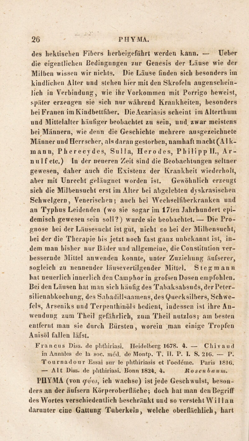 des hektisclien Fibers iierbeigeführt werden kann. — lieber die eigentlichen Bedingungen zur Genesis der Läuse wie der Milben wissen wir nichts. Die Läuse finden sich besonders iin kindlichen Alter und stehen hier mit den Skrofeln augensclieiu- lich in Verbindung, wie ihr Vorkommen mit Forrigo beweist, später erzeugen sie sich nur während Krankheiten, besonders bei Frauen im Kindbettfiber. DieAcariasis scheint im Alterthum und Mittelalter häufiger beobachtet zu sein, und, zwar meistens bei Männern, wie denn die Geschichte mehrere ausgezeichnete Männer und Herrscher, als daran gestorben, namhaft macht (Ai k- inann, Pherecydes, Sulla, Herodes, Philipp II., Ar- nulf etc.) In der neueren Zeit sind die Beobachtungen seltner gewesen, daher auch die Existenz der Krankheit wiederholt, aber mit Unrecht geläugnet worden ist. Gewöhnlich erzeugt sich die Milbeusucht erst im Alter bei abgelebten dyskrasischeii Schwelgern, Venerischen; auch bei Wechselfiberkranken und au Typhus Leidenden (wo sie sogar im 17ten Jahrhundert epi- demisch gewesen sein soll?) wurde sie beobachtet.— Die Pro- gnose bei der Läusesucht ist gut, nicht so bei der Milbensucht, bei der die Therapie bis jetzt noch fast ganz unbekannt ist, iii- ,dem man bisher nur Bäder und allgemeine, die Constitution ver- bessernde Mittel anwendeu konnte, unter Zuziehung äufserer, sogleich zu nennender läuse vertilgender Mittel. Steg mann hat neuerlich innerlich den Gamphor in grofsen Dosen empfohlen. Bei den Läusen hat man sieh häufig des Tabaksabsuds, derPeter- silieuabkochung, des Sabadillsaamens, des Quecksilbers, Schwe- fels, Arseniks und Terpenihinöls bedient, indessen ist ihre An- wendung zum Theil gefährlich, zum Theil nutzlos; am besten entfernt mau sie durch Bürsten, worein man einige Tropfen Anisöl fallen läfst. Francus Diss. de plitliiriasi. Heidelberg 1678. 4. — Cliivaud in Annales de la soc, med. de Montp. T, II. P. I. S. 2J6. — P. Tournadour Essai snr le phtliiriasis et Toedeme. Paris 18J6. — Alt Diss. de plitliiriasi. Bonn 1824, 4, liosenhaum, PHYMA (von cfvto, ich wachse) ist jede Geschwulst, beson- ders an der äufsern Körperoberüäche; doch hat man deiiBegrilF des Wortes verschiedentlich beschränkt und so versteht Wi 11 an darunter eine Gattung Tuberkeln, welche oberflächlich, hart