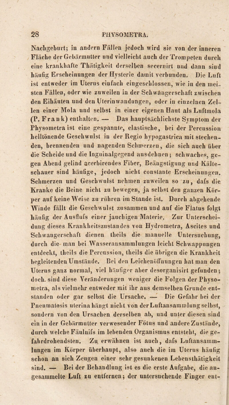 Nacligebiirt; in andern Fällen jedoch wird sie von der inneren ' Fläche der Gebärmutter und vielleicht auch der Trompeten durch eine krankhafte Thätigkeit derselben seceriiirt und dann sind häufig Erscheinungen der Hysterie damit verbunden. Die Luft ist entweder im Uterus einfach eingeschlossen, wie in den mei- sten Fällen, oder wie zuweilen in der Schwäugerschaft zwischen den Eihäuten und den Uterinwandungen, oder in einzelnen Zel- len einer Mola und selbst in einer eigenen Haut als Luftmola (P. Frank) enthalten. — Das hauptsächlichste Symptom der Physometra ist eine gespannte, elastische, hei der Percussion helltönende Geschwulst in der Regio hypogast^ica mit stechen- den, brennenden und nagenden Schmerzen, die sich auch über die Scheide und die Inguinalgegend ausdehnen; schwaches, ge- gen Abend gelind acerbirendes Fiber, Beängstigung und Kälte- schauer sind häufige, jedoch nicht constante Erscheinungen. Schmerzen und Geschwulst nehmen zuweilen so zu, dafs die Kranke die Beine nicht zu bewegen, ja selbst den ganzen Kör- per auf keine Weise zu rühren im Stande ist. Durch abgehende Winde fällt die Geschwulst zusammen und auf die Flatus folgt häufig der Ausfiufs einer jauchigen'Materie. Zur Unterschei- dung dieses Krankheitszustandes von Hydrometra, Ascites und Schwaugerschtaft dienen theils die manuelle Untersuchung, durch die mau bei Wasseransammlungen leicht Schwappungen entdeckt, theils die Percussion, theils die übrigen die Krankheit begleitenden Umstände, Bei den LeichenülFnungeu hat man den Uterus ganz normal, viel häufiger aber desorganisirt gefunden; doch, sind diese Veränderungen weniger die Folgen der Physo- metra, als vielmehr entweder mit ihr aus demselben Grunde ent- standen oder gar selbst die Ursache* Die Gefahr bei der Pneuraatosis uterina hängt nicht von der Liiftansammlung selbst, sondern von den Ursachen derselben ab, und unter diesen sind ein in der Gebärmutter verwesender Fötus und andere Zustände, durch welche Fäuluifs ira lebenden Organismus entsteht, die ge- fahrdrohendsten. Zu erwähnen ist auch, dafs Luftansamm- lungeu im Körper überhaupt, also auch die ira Uterus häufig j schon an sich Zeugen einer sehr gesunkenen Lebensthätigkeit j sind. — Bei der Behandlung ist es die erste Aufgabe, die aii- gesammclte Luft zu entfernen; der untersuchende Finger ent- j