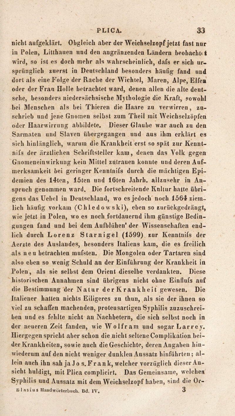 nicht aufgeklcärt. Obgleich aber der Weichselzopf jetzt fast nur in Polen, Litthaiien und den angränzenden Ländern beobacht« t wird, so ist es doch mehr als wahrscheinlich, dafs er sich ur- sprünglich zuerst in Deutschland besonders häufig fand und dort als eine Folge der Rache der Wichtel, Maren, Älpe,'Elfea oder der Frau Holle betrachtet ward, denen allen die alte deut- sche, besonders uiedersächsische Mjthologie die Kraft, sowohl bei Menschen als bei Thieren die Haare zu verwirren, zu- schrieb und jene Gnoiaeu selbst zum Theil mit Weichselzöpfen oder Haarwirrung abbildete. Dieser Glaube war auch zu den Sarraateu und Slaven übergegangen und aus ihm erklärt es sich hinlänglich, warum die Krankheit erst so spät zur Keuut- nifs der ärztlichen Schriftsteller kam, denen das Volk gegen Giiomeneinwirkiing kein Mittel Zutrauen konnte und deren Auf- merksamkeit bei geringer Kenntnifs durch die mächtigen Epi- demien des 14ten, löten und löten Jahrh. allzusehr in An- spruch genommen ward. Die fortschreitende Kultur hatte übri- gens das Uebel in Deutschland, wo es jedoch'noch löö^- ziem- lich häufig vorkam (Chled owski), ebenso zurückgcdräugt, wie jetzt in Polen, wo es noch fortdauernd ihm günstige Bedin- gungen fand und bei dem Aufblühen’ der Wissenschaften end- lich durch Lorenz Starnigel (1599) zur Kenntnifs der Aerzte des Auslandes, besonders Italiens kam, die es freilich als neu betrachten mufsten. Die Mongolen oder Tartaren sind also eben so wenig Schuld an der Einführung der Krankheit in Polen, als sie selbst dem Orient dieselbe verdankten. Diese historischen Annahmen sind übrigens nicht ohne Einflufs auf die Bestimmung der Natur der Krankheit gewesen. Die Italiener hatten nichts Eiligeres zu thun, ,als sie der ihnen so viel zu schaffen machenden, proteusartigen Syphilis zuzuschrei- ben und es fehlte nicht an Nachbetern, die sich selbst noch in der neueren Zeit fanden, wie Wolfram und sogar Larrey. Hiergegen spricht aber schon die/nicht selteneComplikation bei- der Krankheiten, sowie auch die Geschichte, deren Angaben hin- wiederum auf den nicht weniger dunklen Aussatz hinführten; al- lein auch ihn sah ja Jo s. Frank, welcher vorzüglich dieser An- sicht huldigt, mit Plica complicirt. Das Gemeinsame, welches Syphilis und Aussatz mit dem Weichselzopf haben, sind die Or- nlasius Handwörterbuch. Bd. IV, 3