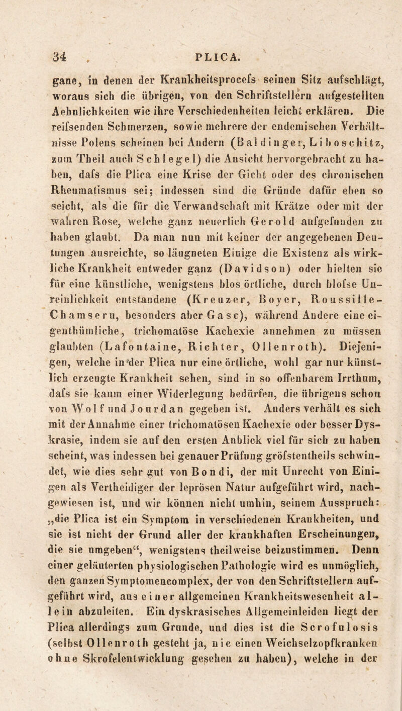 # gane, in denen der Krankheitsprocefs seinen Sitz aufsclilägt, woraus sich die übrigen, von den Schriftstellern aiifgestellten Aehnlichkeiten wie ihre Verschiedenheiten leicht erklären. Die reifsenden Schmerzen, sowie mehrere der endemischen Verhält- nisse Polens scheinen hei Andern (B al d i n ger, L i b o s chi t z, Eum Theil auch Schlegel) die Ansicht hervorgebracht zu ha- ben, dafs die Plica eine Krise der Giclit oder des chronischen Rheumatismus sei; indessen sind die Gründe dafür eben so seicht, als die für die Verwandschaft mit Krätze oder mit der wahren Rose, welche ganz neuerlich Gerold aiifgefuuden zu haben glaubt. Da mau nun mit keiner der angegebenen Deu- tungen ausreichte, so läugneten Einige die Existenz als wirk- liche Krankheit entweder ganz (Davidson) oder hielten sie für eine künstliche, wenigstens blos örtliche, durch blofse ün- reinlichkeit entstandene (Kreuzer, Bojer, Roussiile- Chamse ru, besonders aber Ga s c), während Andere eine ei- genthümliche, trichomatöse Kachexie aimehmen zu müssen glaubten (Lafontaine, Richter, Ollenroth). Diejeni- gen, welche in der Plica nur eine örtliche, wohl gar nur künst- lich erzeugte Krankheit sehen, sind in so offenbarem Irrthum, dafs sie kaum einer Widerlegung bedürfen, die übrigens schon von Wol f und J 0 ur d an gegeben ist. Anders verhält es sich mit der Annahme einer trichomatösen Kachexie oder besser Djs- krasie, indem sie auf den ersten Anblick viel für sich zu haben scheint, was indessen bei genauer Prüfung gröfstentheils schwin- det, wie dies sehr gut von Bon di, der mit Unrecht von Eini- gen als Vertheidiger der leprösen Natur aufgeführt wird, nach- gewiesen ist, und wir können nicht umhin, seinem Ausspruch: „die Plica ist ein Symptom in verschiedenen Krankheiten, und sie ist nicht der Grund aller der krankhaften Erscheinungen, die sie umgehen^*, wenigstens theilweise beizustimraen. Denn einer geläuterten physiologischen Pathologie wird es unmöglich, den ganzen Symptoraencomplex, der von den Schriftstellern auf- geführt wird, aus einer allgemeinen KrankheitsWesenheit al- lein abzuleiten. Ein dyskrasisches Allgemeinleiden liegt der Plica allerdings zum Grunde, und dies ist die Scrofulosis (selbst Ollenroth gesteht ja, nie einen Weichselzopfkranken ohne Skrofelentwicklung gesehen zn haben), welche in der