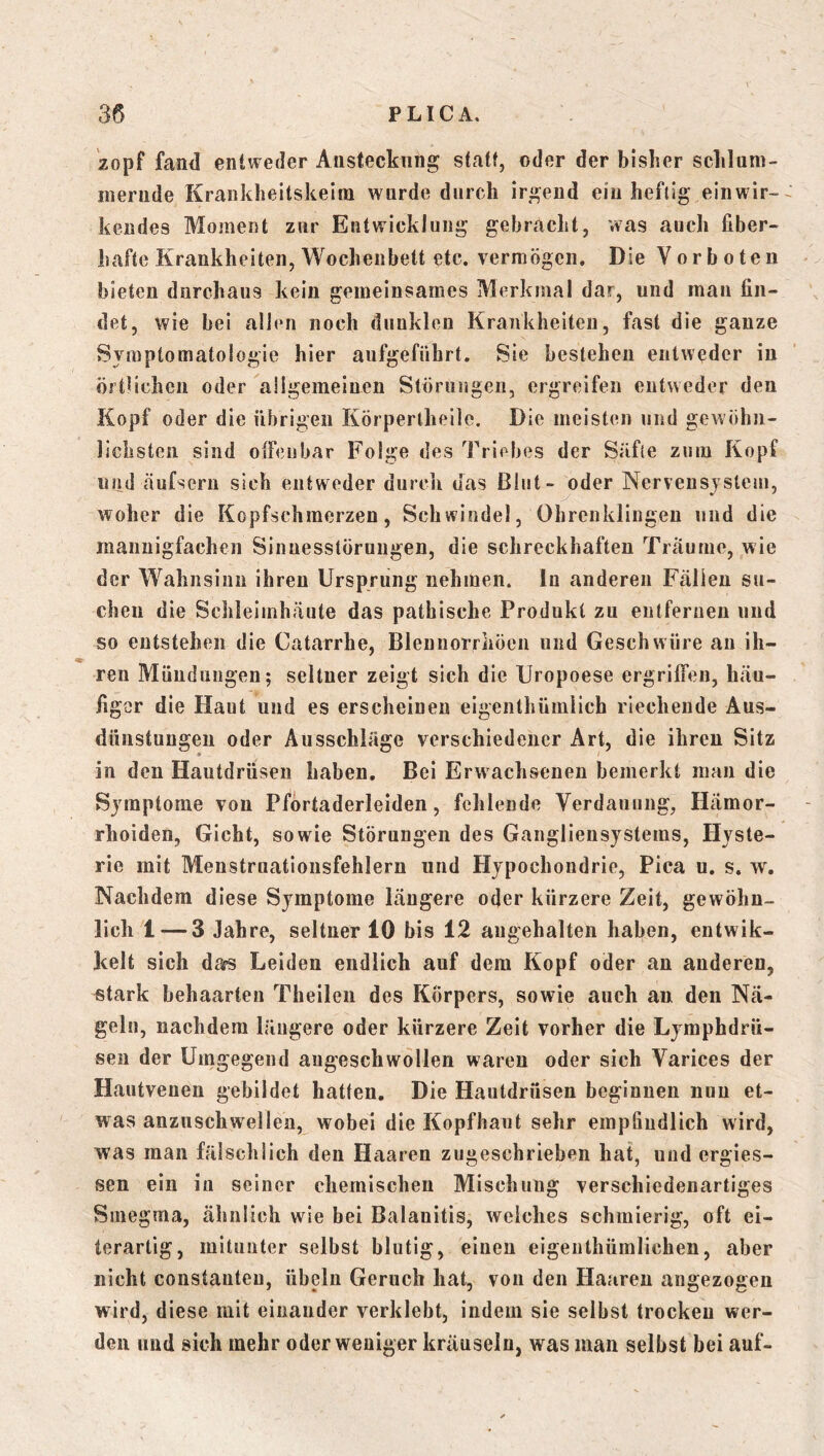 zopf fanti entweder Ansteckung statt, ©der der bisher schlum- mernde Krankheitskeim wurde durch irgend ein heftig einwir- kendes Moment zur Entwicklung gebracht, was auch fiber- hafte Krankheiten, Wochenbett etc. vermögen. Die Vorboten bieten dnrchaus kein gemeinsames Merkmal dar, und man fin- det, wie bei allen noch dunklen Krankheiten, fast die ganze Symptomatologie hier aufgeführt. Sie bestehen entweder in örtlichen oder allgemeinen Störungcii, ergreifen entweder den Kopf oder die übrigen Körperlheile. Die meisten und gewöhn- lichsten sind oifeubar Folge des Triebes der Säfte zum Kopf und äufseru sich entweder durcli das Blut- oder Nervensystem, woher die Kopfschmerzen, Schwindel, Ohrenklingen und die mannigfachen Sinnesstöruugen, die schreckhaften Träume, wie der Wahnsinn ihren Ursprung nehmen, ln anderen Fällen su- chen die Schleimhäute das pathische Produkt zu entfernen und so entstehen die Catarrhe, Blennorriiöen und Geschwüre an ih- ren Mündungen; seltner zeigt sich die Uropoese ergriffen, häu- figer die Haut und es erscheinen eigenthümlich riechende Aus- dünstungen oder Ausschläge verschiedener Art, die ihren Sitz in den Hautdrüsen haben. Bei Erwachsenen bemerkt man die Symptome von Pförtaderleiden, fehlende Verdauung, Hämor- rhoiden, Gicht, sowie Störungen des Gangliensystems, Hyste- rie mit Menstrnationsfehlern und Hypochondrie, Pica u. s. w. Nachdem diese Symptome längere oder kürzere Zeit, gewöhn- lich 1 — 3 Jahre, seltner 10 bis 12 augehalten haben, entwik- kelt sich das Leiden endlich auf dem Kopf oder an anderen, stark behaarten Theileii des Körpers, sowie auch an den Nä- geln, nachdem längere oder kürzere Zeit vorher die Lymphdrü- sen der Umgegend augeschwollen waren oder sich Varices der Hautvenen gebildet hatten. Die Hautdrüsen beginnen nun et- was anzuschwellen, wobei die Kopfhaut sehr empfindlich wird, was man fälschlich den Haaren zugeschrieben hat, und ergies- sen ein in seiner chemischen Mischung verschiedenartiges Smegma, ähnlich wie bei Balanitis, welches schmierig, oft ei- lerarlig, mitunter selbst blutig, einen eigenthümlichen, aber nicht constauteu, Übeln Geruch hat, von den Haaren angezogen wird, diese mit einander verklebt, indem sie selbst trocken wer- den und sich mehr oder weniger kräuseln, was man selbst bei auf-