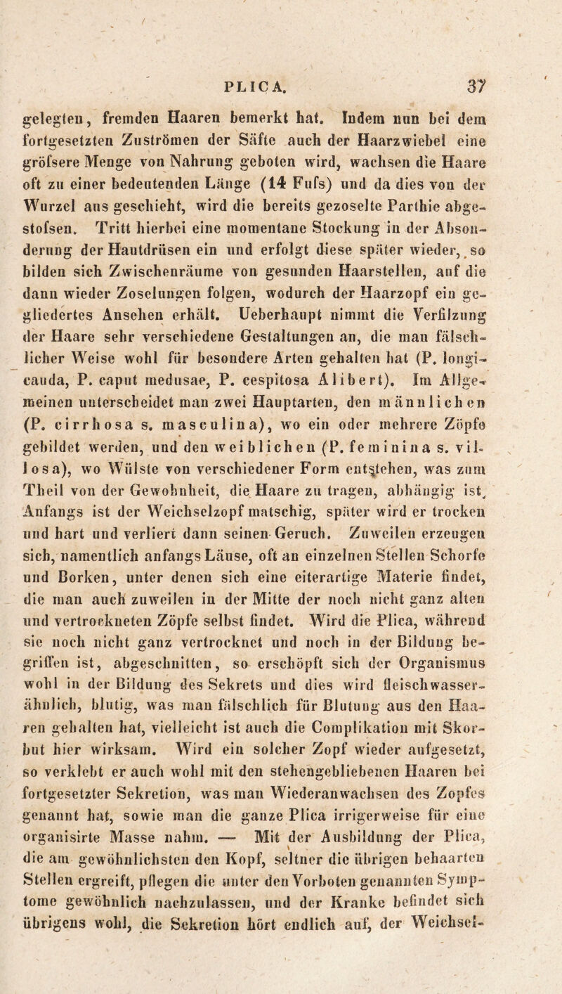gelegteu, fremden Haaren bemerkt hat. Indem nun bei dem fortgesetzten Zuströmen der Säfte auch der Haarzwiebel eine gröfsere Menge von Nahrung geboten wird, wachsen die Haare oft zu einer bedeutenden Länge (14 Fufs) und da dies von der Wurzel aus geschieht, wird die bereits gezoselte Parthie abge- stofsen» Tritt hierbei eine momentane Stockung in der Abson- derung der Hautdrüsen ein und erfolgt diese später wieder, so bilden sich Zwischenräume von gesunden Haarstellen, auf die dann wieder Zoselnngen folgen, wodurch der Haarzopf ein ge- gliedertes Ansehen erhält. Ueberhaupt nimmt die Verfilzung der Haare sehr verschiedene Gestaltungen an, die man fälsch- licher Weise wohl für besondere Arten gehalten hat (P. longi- cauda, P. caput medusae, P. cespitosa Alibert). Im AlJge-* meinen unterscheidet man zwei Hauptarten, den männlichen (P. cirrhosa s. masculina), wo ein oder mehrere Zöpfo gebildet werden, und den weiblichen (P. fe m i ii i n a s. vil- losa), wo Wülste von verschiedener Form ent'^tehen, was zum Theil von der GevTohnheit, die Haare zu tragen, abhängig ist^ Anfangs ist der Weichselzopf matschig, später wird er trocken und hart und verliert dann seinen Geruch. Zuweilen erzeugen sich, namentlich anfangs Läuse, oft an einzelnen Stellen Schorfe und Borken, unter denen sich eine eiterarlige Materie findet, die man auch zuweilen in der Mitte der noch nicht ganz alten und vertrockneten Zöpfe selbst findet. Wird die Plica, während sie noch nicht ganz vertrocknet und noch in der Bildung be- griffen ist, abgeschnitteu, so erschöpft sich der Organismus wohl in der Bildung des Sekrets und dies wird fleisch wasser- ähnlich, blutig, was mau fälschlich für Blutung aus den Haa- ren gehalten hat, vielleicht ist auch die Complikatiou mit Skor- but hier wirksam. Wird ein solcher Zopf wieder aufgesetzt, so verklebt er auch wohl mit den stehehgebliebencn Haaren bei fortgesetzter Sekretion, was man Wiederanwaclisen des Zopfes genannt hat, sowie man die ganze Plica irrigerweise für eine organisirte Masse nahm, — Mit der Ausbildung der Plica, die am gewöhnlichsten den Kopf, seltner die übrigen behaarten Stellen ergreift, pflegen die unter den Vorboten genannten Symp- tome gewöhnlich nachzulassen, und der Kranke befindet sich übrigens wohl, die Sekretion hört endlich auf^ der Weichsel-