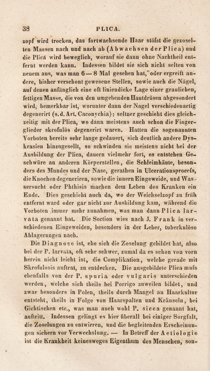 zopf wird trocken, das fortwachsende Haar stöfst die gezosel- teu Massen nach und nach ab (Abwachsen derPlica) und die Plica wird beweglich, worauf sie daun ohne Nachtheil ent- fernt werden kann. Indessen bildet sie sich nicht selten von neuem ans, was man 6—8 Mal gesehen hat,'oder ergreift an- dere, bisher verschont gewesene Stellen, sowie auch die Nägel, auf denen anfänglich eine oft linieudicke Lage einer graulichen, fettigen Masse, die von den umgebenden Hautdrüsen abgesondert wird, bemerkbar ist, worunter dann der Nagel verschiedenartig degenerirt (s.d. Art. Gaconychia); seltner geschieht dies gleich- zeitig mit derPlica, wo daun meistens auch schon die Finger- glieder skrofulös degenerirt waren. Hatten die sogenannten Vorboten bereits sehr lange gedauert, sich deutlich andere Dys- krasien hinzugesellt, so schwinden sie meistens nicht bei der Ausbildung der Plica, dauern vielmehr fort, es entstehen Ge- schwüre an anderen Körpersteilen, die Schleimhäute, beson- der^ des Mundes und der Nase, gerathen in IJlcerationsprocefs, die Knochen degenerlren, sowie die innern Eingeweide, und Was- sersucht oder Phthisis machen dem Leben des Kranken ein Ende. Dies geschieht auch da, wo der Weichselzopf zu früh entfernt ward oder gar nicht zur Ausbildung kam, während die Vorboten jramer mehr Zunahmen, was man dann Plica lar- vata genannt hat Die Sectioii wies nach J. Frank in ver- schiedenen Eingeweiden, besonders in der Leber, tuberkulös© Ablagerungen nach. Die Diagnose ist, ehe sich die Zoselung gebildet hat, also bei der P. larvata, oft sehr schwer, zumal da es schon von vorn herein nicht leicht ist, di© Complikation, welche gerade mit Skrofulosis auftrat, zu entdecken. Die ausgebildete Plica mufs ebenfalls von der P, spuria oder vulgaris unterschieden werden, welche sich theils bei Porrigo zuweilen bildet, und zwar besonders in Polen, theils durch Mangel au Haarkultnr entsteht, theils in Folge von Haarspalten und Kräuseln, bei Gichtischen etc., was man auch wohl P. sicca genannt hat, auftritt. Indessen gelingt es hier überall bei einiger Sorgfalt, die Zoselongen zu entwirren, und die begleitenden Erscheinun- gen sichern vor Verwechslung. — In Betreff der Aetiologie ist die Krankheit keinesweges Eigentlmm des Menschen, son«