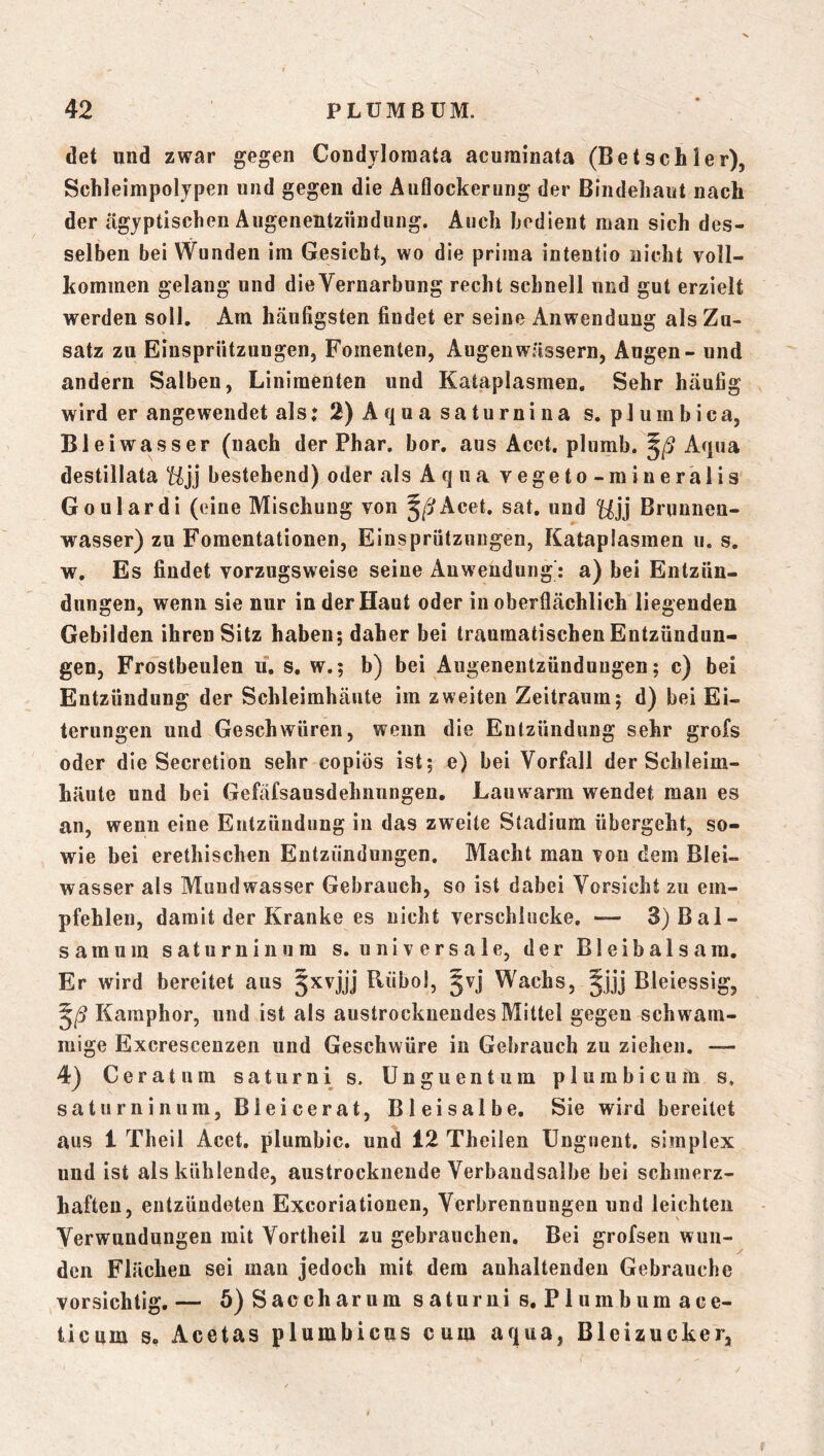 det und zwar gegen Condvloraata acurainata (Betsch 1er), Schleimpolypen und gegen die Auflockerung der Bindehaut nach der ägyptischen Augenentzüiidung. Auch bedient man sich des- selben bei Wunden im Gesicht, wo die prima intentio nicht voll- kommen gelang und dieVernarbung recht schnell und gut erzielt werden soll. Am häufigsten findet er seine Anwendung als Zu- satz zu Einsprützungen, Fomenten, Augen wässern, Angen - und andern Salben, Linimenten und Kataplasmen, Sehr häufig wird er angewendet als; 2) Aqna saturnina s. pJumbica, Bleiwasser (nach der Phar. bor, aus Acet, plumb. Aqua destillata Hjj bestehend) oder als A q ua vegeto - mineralis Goulardi (eine Mischung von Acet. sat, und Brunnen- wasser) zu Fomentationen, Einsprützungen, Kataplasmen ii. s. w. Es findet vorzugsweise seine Anwendung': a) bei Entzün- dungen, wenn sie nur in der Haut oder in oberflächlich liegenden Gebilden ihren Sitz haben; daher bei traumatischen Entzündun- gen, Frostbeulen ii. s. w.; b) bei Augenentzünduugen; c) bei Entzündung der Schleimhäute im zweiten Zeitraum; d) bei Ei- terungen und Geschwüren, wenn die Entzündung sehr grofs oder die Secretion sehr copiös ist; e) bei Vorfall der Schleim- häute und bei Gefäfsausdehnungen. Lauwarm wendet man es an, wenn eine Entzündung in das zweite Stadium übergeht, so- wie bei erethischen Entzündungen. Macht man von dem Blei- wasser als Mundwasser Gebrauch, so ist dabei Vorsicht zu em- pfehlen, damit der Kranke es nicht verschlucke. — 3)Bal- samum saturnin um s. universale, der Bleibalsara. Er wird bereitet aus 5^vjjj tlübol, §vj Wachs, ^jjj Bleiessig, Karaphor, und ist als austrockneudes Mittel gegen schwam- mige Excrescenzen und Geschwüre in Gebrauch zu ziehen. — 4) Gerat um saturnis. Unguentum plurnbicum s, saturninum, Bleicerat, Bleisalbe. Sie wird bereitet aus 1 Theil Acet. plumbic. und 12 Theilen Ungiient. simplex und ist als kühlende, austrockneude Verbaudsalbe bei schmerz- haften, entzündeten Excoriationen, Verbrennungen und leichten Verwundungen mit Vortheil zu gebrauchen. Bei grofsen wun- den Flächen sei man jedoch mit dem anhaltenden Gebrauche vorsichtig. — 5) Saccharum saturni s, Plumhum ace- ticum s. Acetas plumbicus cum aqua, Bleizucker,