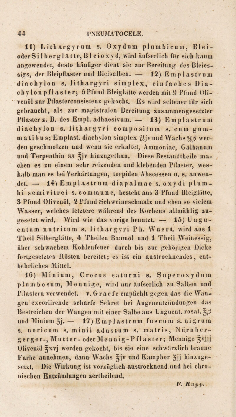 11) L i th arg j rum s. Oxydura pliimbicum, Blei- oder Si 1 berglätte, B 1 eioXyd, wird aufserJicb für sich kaum angewendet, desto häufiger dient sie zur Bereitung des Bleies- sigs, der Bleipflaster und Bleisalbeu. — 12) Emplastrnni diachylon s. lithargyri simpIex, e i n f a c h e s D i a- chyloii pflaster; öPfund Bleiglätte werden mit 9 Pfund Oli- venöl zur Pllasterconsisteuz gekocht. Es wird seltener für sich gebraucht, als zur magistraien Bereitung zusammengesetzter Pflaster z. B, des Empl. adhaesivum. — 13) E m p 1 a s t r u m diachylon s. lithargyri compositum s. cum gum- matibusj Emplast. diachylon simplex Hjvund Wachswer- den geschmolzen und wenn sie erkaltet, Aramoniae, Galbanum und Terpenthin ää §jv hiuzngethan. Diese Bestandtheile ma- chen es zu einem sehr reizenden und klebenden Pliaster, wes- halb man es bei Verhärtungen, torpiden Abscessen u. s. anwen- det, — 14) Emplastrum diapalmae s. oxydi plum- hi semivitrei s. commune, besteht aus 3 Pfund Bleiglätte, 3 Pfund Olivenöl, 2 Pfund Schweineschmalz und eben so vielem Wasser, welches letztere während des Kochens allmählig zu- gesetzt wird. Wird wie das vorige benutzt. — 16) Ungu- entum nu tri tum s. lithargyri P h. Wuerl. wird aus 1 Theil Silberglätte, 4 Theilen Baumöl und 1 Theil Weinessig, über schwachem Kohlenfeuer durch bis zur gehörigen Dicke fortgesetztes Rösten bereitet; es ist ein austrocknendes, ent- behrliches Mittel. 16) Minium, Crocus saturni s. Superoxydum plumbosum, Mennige, wird nur äufserlich zu Salben und Pilastern verwendet, v. Graefe empfiehlt gegen das die Wan- gen excoriirende scharfe Sekret bei Augenentzüudungen das Bestreichen der Wangen mit einer Salbe aus ünguent. rosat. und Minium 5j.— 17) Emplastrum fuscum s, nigrum s. noricum s. minii adustum s. matris, Niirn ber- ge rge r-, Mutter- oder Me uuig-Pflaster; Mennige Olivenöl ^xvj werden gekocht, bis sie eine schwärzlich braune Farbe annehmen, dann Wachs Jjv und Kamphor 3jj hinzuge- setzt. Die Wirkung ist vorzüglich austrocknend und bei chro- nischen Entzündungen zerthcileud, F. Rup]i.