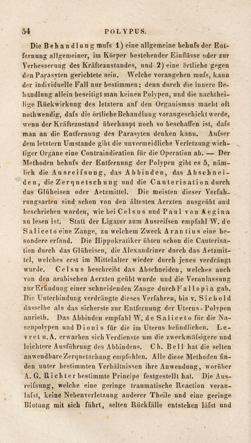 Die Behandlung miifs 1) eine allgemeine behufs der Ent- fernung allgemeiner, ira Körper bestehender Einlliisse oder zur Verbesserung des Kräftezustaudes, und 2) eine örtliche gegen den Parasjten gerichtete sein. Welche vorangehen mufs, kann der individuelle Fall nur bestimmen; denn durch die innere Be- handlung allein beseitigt man keinen Poljpen, und die nachtbei- lige Rückwirkung des letztem auf den Organismus macht oft nothwendig, dafs die örtlicbeBehaudlung vorangeschickt werde, wenn der Kräftezustaud überhaupt noch so beschaffen ist, dafs man an die Entfernung des Parasjten denken kann. Aufser dem letztem Umstande gibt die unvermeidliche Verletzung wich- tiger Organe eine Goutraindication für die Operation ab. — Der Methoden behufs der Entfernung der Poljpen gibt es 5, näm- lich die Ausreifsung, das Abbinden, das Abschnei- de ii, die Zerquetsch 11 ug und die Cauterisation durch das'Glüheisen oder Aetzmittel. Die meisten dieser Verfah- rungsarten sind schon von den ältesten Aerzten ausgeübt und beschrieben worden, wie bei Gel sus und Paul von Aegina zu lesen ist. Statt der Ligatur zum Ausreifsen empfahl W. de S al i ce t ö eine Zange, zu welchem Zweck A ran ti u s eine be- sondere erfand. Die Hippokratiker übten schon die Gauterisa- tion durch das Glüheisen, die Alexandriner durch das Aetzmit- tel, welches erst im Mittelalter wieder durch jenes verdrängt wurde. Gel sus beschreibt das Abschneiden, welches auch von den arabischen Aerzten geübt wurde und die Veranlassung zur Erfindung einer schneidenden Zange durch F a 11 o p i a gab. Die Unterbindung verdrängte dieses Verfahren, bis v. S i e b ol d dasselbe als das sicherste zur Entfernung der Uterus - Polypen anrieth. Das Abbinden empfahl W. de Saliceto für die Na- senpolypen iindDionis für die im Uterus befindlichen. Le- vret u. A, erwarben sich Verdienste um die zweckmäfsigere und leiclitere Ausführung des Abbindens. Gh. Bell hat die selten anwendbare Zerquetschung empfohlen. Alle diese Methoden fin- den unter bestimmten Verhältnissen ihre Anwendung, worüber A. G. R i ch te r bestimmte Principe festgestellt hat. Die Aus- reifsung, welche eine geringe traumatische Reaction veran- lafst, keine Nebenverletzung anderer Theile und eine geringe Blutung mit eich führt, selten Rückfälle entstehen läfst und