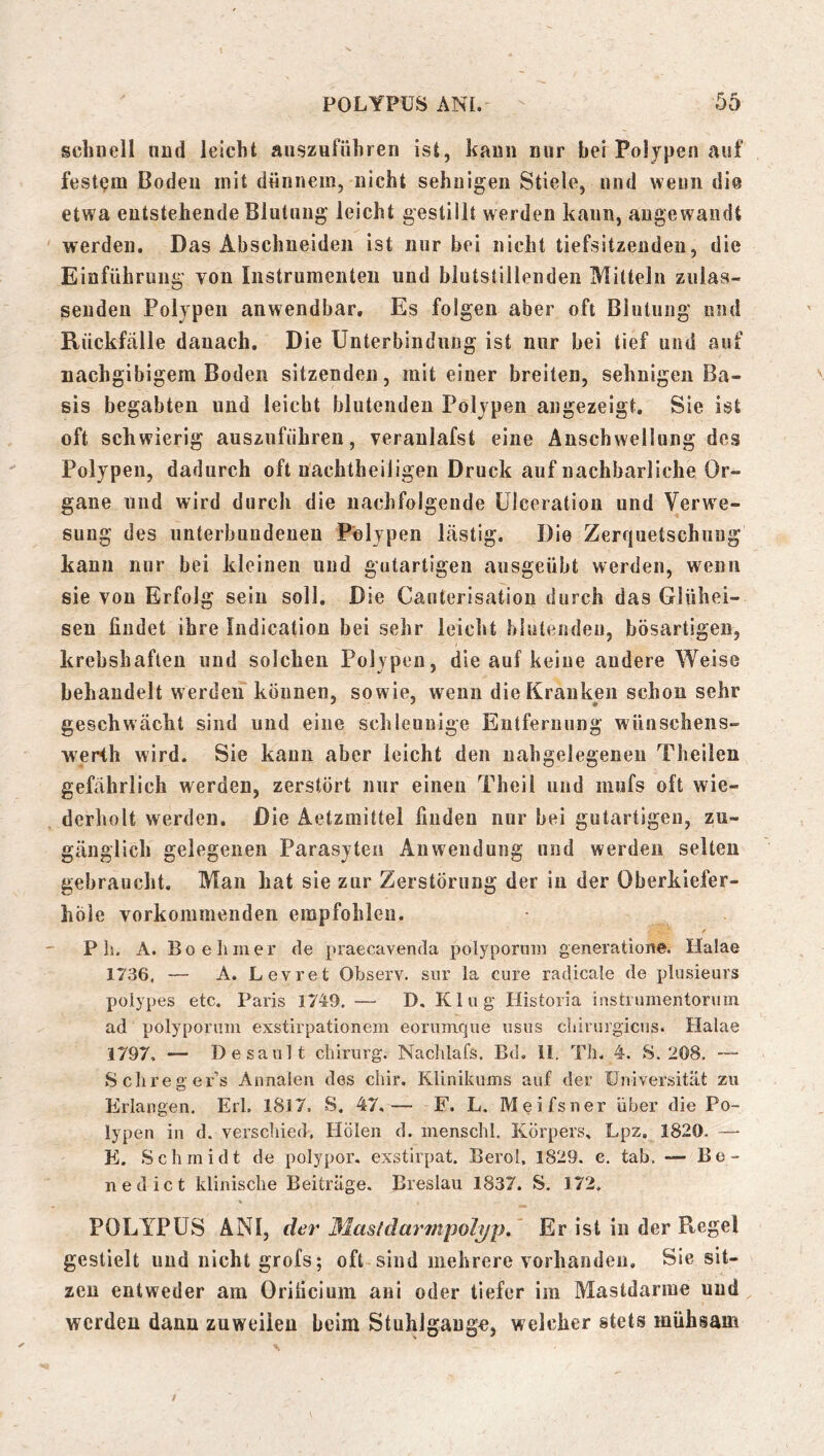 schnell und leicht auszufiihren ist, kann nur bei Polypen auf festem Boden mit dünnem, nicht sehnigen Stiele, und wenn die etwa entstehende Blutung leicht gestillt werden kann, angewandt werden. Das Abschneideii ist nur bei nicht tiefsitzendeii, die Einführung von Instrumenten und blutstillenden Mitteln zulas- seuden Polypen anwendbar. Es folgen aber oft Blutung und Rückfälle danach. Die Unterbindung ist nur bei tief und auf nachgibigem Boden sitzenden, mit einer breiten, sehnigen Ba- sis begabten und leicht blutenden Polypen angezeigt. Sie ist oft schwierig auszufiihren, veranlafst eine Anschwellung des Polypen, dadurch oft nachtheiligen Druck auf nachbarliche Or- gane und wird durch die nachfolgende ülceration und Verwe- sung des unterbundenen Polypen lästig. Die Zerriiietschiing kann nur bei kleinen und gutartigen aiisgeübt werden, wenn sie von Erfolg sein soll. Die Canterisation durch das Glühei- sen findet ihre Indication bei sehr leicht hlutendeu, bösartigen, krebshaften und solchen Polypen, die auf keine andere Weise behandelt werden können, sowie, wenn die Kranken schon sehr geschwächt sind und eine schleunige Entfernung wünschens- werth wird. Sie kann aber leicht den nahgelegenen Theilen gefährlich werden, zerstört nur einen Theil und mufs oft wie- derholt werden. Die Aetzmittel finden nur bei gutartigen, zu- gänglich gelegenen Parasyten Anwendung und werden selten gebraucht. Man hat sie zur Zerstörung der in der Oberkiefer- höle vorkommenden empfohlen. P h. A. Bo e Inner de praecavenda polyporain generatione. Ilalae 1736, — A. Levret Observ. snr la eure radicale de plusieurs poiypes etc. Paris 1749. — D. Klug Historia instiumentoruin ad polypornm exstirpationein eorumque usus cliirurgicus. Halae 1797, — Desault Chirurg. Naclilafs. Bd. il. Tli. 4. S. 208. Sclireger’s Annalen des chir. Klinikums auf der üniversität zu Erlangen. Erl, 1817. S. 47,— F. L. Meifsner über die Po- lypen in d. verschied. Holen d. inenschl. Körpers, Lpz, 1820. — E. Schmidt de polypor. exstirpat. Berol, 1829. e. tab. — Be- nedict klinische Beiträge. Breslau 1837. S. 172. POLYPÜS ANI, der Masldarmiiolyp.' Er ist in der Regel gestielt und nicht grofs; oft sind mehrere vorhanden. Sie sit- zen entweder am Orificium ani oder tiefer im Mastdarme und werden dann zuweilen beim StuhJgaugo, welcher stets mühsam