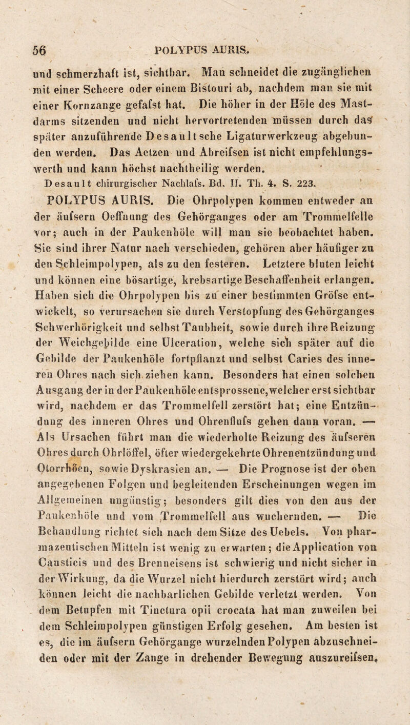 und schmerzhaft ist, sichtbar. Mau schneidet die zügcängüchcn mit einer Scheere oder einem Bistouri ab, nachdem man sie mit einer Kornzange gefafst hat. Die höher in der Köle des Mast- darms sitzenden und nicht hervorlretenden müssen durch da^ später auziifiihrende DesauItsehe Ligaturwerkzeug abgebun- deu werden. Das Aetzen und Abreifsen ist nicht empfehlungs- werth und kann höchst nachtheilig werden, Desault chirurgischer Nachlafs. Bd. If. Th. 4. S. 223. POLYPÜS AURIS, Die Ohrpolypen kommen entweder an der äufseru Oeffimng des Gehörganges oder am Trommelfelle vor; auch in der Paukenhöle will man sie beobachtet haben. Sie sind ihrer Natur nach verschieden, gehören aber häufiger zu den Schleimpolypen, als zu den festeren. Letztere bluten leicht und können eine bösartige, krebsartigeBeschalFeuheit erlangen, Haben sich dre Ohrpolypen bis zu einer bestimmten Gröfse ent- wickelt, so verursachen sie durch Verstopfung des Gehörganges Schwerhörigkeit und selbst Taubheit, sowie durch ihre Reizung der Weichge|>ilde eine Ulceration, welche sich später auf die Gebilde der Paukenhöle fortpfianzt und selbst Caries des inne- ren Ohres nach sich ziehen kann. Besonders hat einen solchen Ausgang der in der Paukenhöle entsprossene,welcher erst sichtbar wird, nachdem er das Trommelfell zerstört hat; eine Entzün- dung des inneren Ohres und Ohrenflufs gehen daun voran. — Als Ursachen führt mau die wiederholte Reizung des äufsereii Ohres durch Ohrlölfel, öfter wiedergekehrte Ohrenentzündung und OtorrhÖen, sowie Dyskrasieu an. — Die Prognose ist der oben angegebenen Folgen und begleitenden Erscheinungen wegen im Allgemeinen ungünstig; besonders gilt dies von den aus der Paukenhöle und vom Trommelfell aus wuchernden. — Die Behandlung richtet sich nach dem Sitze desüebels. Von phar- mazeutischen Mitteln ist wenig zu erwarten; die Application von Causticis und des Brenneisens ist schwierig und nicht sicher in der Wirkung, da die Wurzel nicht hierdurch zerstöxt wird; auch können leicht die nachbarlichen Gebilde verletzt werden. Von dem Betupfen mit Tiuctura opii crocata hat man zuweilen bei dem Schleirapolypeu günstigen Erfolg gesehen. Am besten ist es, die im äufsern Gehörgange wurzelnden Polypen abzuschnei- den oder mit der Zange in drehender Bewegung auszureifsen.