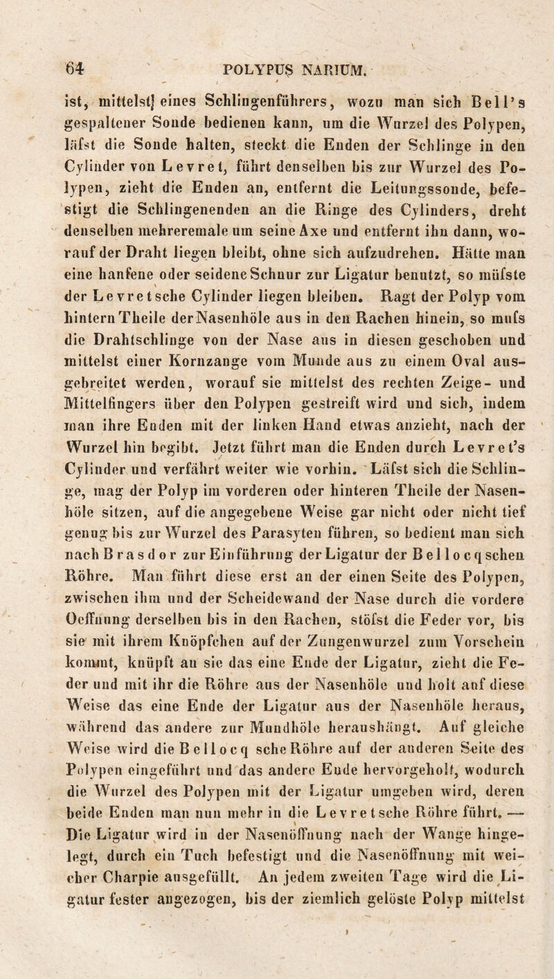 ist, mittelst] eines Schlingenführers, wozu man sich Bell*s gespaltener Sonde bedienen kann, um die Wurzel des Polypen, läfst die Sonde halten, steckt die Enden der Schlinge in den Cyliiider von Levret, führt denselben bis zur Wurzel des Po- lypen, zieht die Enden an, entfernt die Leitungssoude, befe- 'stigt die Scblingenenden an die Ringe des Cylinders, dreht denselben mehreremale um seine Axe und entfernt ihn dann, wo- rauf der Draht liegen bleibt, ohne sich aufzudrehen. Hätte man eine hänfene oder seidene Schnur zur Ligatur benutzt, so müfste der Le vre tsehe Cylinder liegen bleiben. Ragt der Polyp vom hintern Theile derNasenhöle aus in den Rachen hinein, so mnfs die Drahtschliuge von der Nase ans in diesen geschoben und mittelst einer Koriizauge vorn Mnnde aus zu einem Oval aus- gebreitet werden, worauf sie mittelst des rechten Zeige- und Mittelfingers über den Polypen gestreift wird und sich, indem man ihre Enden mit der linken Hand etwas anzieht, nach der ' Wurzel hin begibt. Jetzt führt mau die Enden durch LevrePs Cylinder und verfährt weiter wie vorhin. Läfst sich die Schlin- ge, mag der Polyp im vorderen oder hinteren Theile der Nasen- höle sitzen, auf die angegebene Weise gar nicht oder nicht lief genug bis zur Wurzel des Parasyten führen, so bedient mau sich nach B r a s d 0 r zur Einführung der Ligatur der B el 1 o c q scheu Röhre. Man führt diese erst an der einen Seite des Polypen, zwischen ihm und der Scheidewand der Nase durch die vordere OclTnung derselben bis in den Rachen, stöfst die Feder vor, bis sie' mit ihrem Knöpfchen auf der Zungenwurzel zum Vorschein koiiwnt, knüpft au sie das eine Ende der Ligatur, zieht die Fe- der und mit ihr die Röhre aus der Nasenhöle und holt auf diese Weise das eine Ende der Ligatur aus der Nasenhöle heraus, während das andere zur Muudhöle heraushängt. Auf gleiche Weise wird dieBellocq sehe Röhre auf der anderen Seite des Polypen eingeführt und^das andere Ende hervorgeholf, wodurch die Wurzel des Polypen mit der Ligatur umgeben wird, deren beide Enden man nun mehr in die Le vr et sehe Röhre führt, — \ Die Ligatur wird in der Nasenölfnung nach der Wange hinge- legt, durch ein Tuch befestigt und die Nasenöffnung mit wei- cher Charpie ausgefüllt. An jedem zweiten Tage wird die Li- gatur fester augezogen, bis der ziemlich gelöste Polyp mittelst I