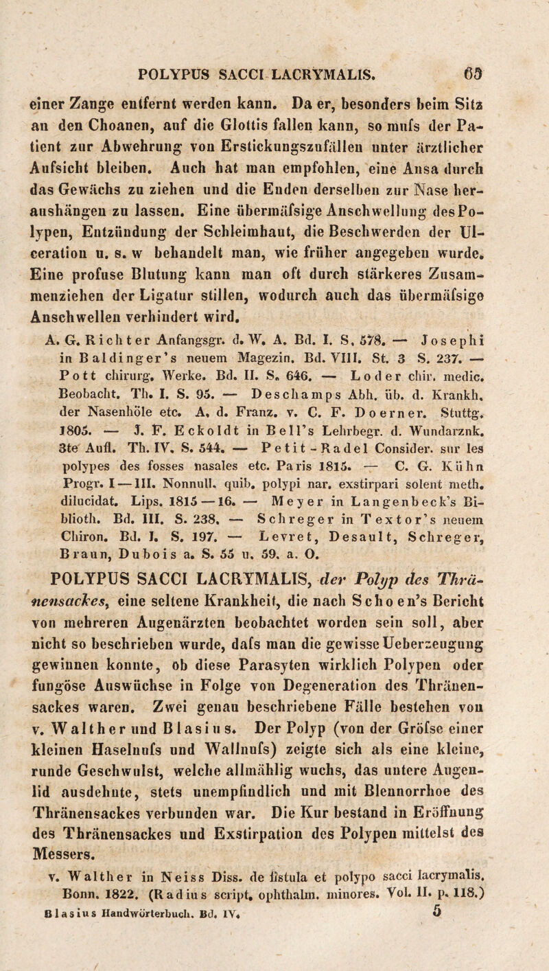 POLYPÜS SACCI LACRYMALIS. einer Zange entfernt werden kann. Da er, besonders beim Sitz an den Choanen, anf die Glottis fallen kann, so mufs der Pa- tient zur Abwehrung Yon Erstickungszufälleu unter ärztlicher Aufsicht bleiben. Auch hat man empfohlen, eine Ansa durch das Gewächs zu ziehen und die Enden derselben zur Nase her- aushängeu zu lassen. Eine übermäfsige Anschwellung desPo- lypen, Entzündung der Schleimhaut, die Beschwerden der Ul- ceratiou u, s. w behandelt man, wie früher angegeben wurde* Eine profuse Blutung kann man oft durch stärkeres Zusam- menziehen der Ligatur stillen, wodurch auch das übermäfsige Anschwelleu verhindert wird, A. G. Richter Anfangsgr. d. W, A, Bd. I. S. 6Y^, — Josephi in Baldinger’s neuem Magezin. Bd. VIII. St. 3 S. 237, — Pott Chirurg-, Werke. Bd. II. S. 646. — L o d e r chir. medic. Beobacht. Th. I. S. 95. — Deschamps Abh. üb. d. Krankh. der Nasenhole etc, A, d. Franz, v. C. F. Doerner. Stuttg. 1805. — J. F. Eckoldt in Bell’s Lehrbegr. d. Wundarznk, 3te Aufl, Th. IV, S. 544, — Petit- Radel Consider. snr les polypes des fosses nasales etc. Paris 1815. — C. G. Kühn Progr, I — III. Nonnull, quib, polypi nar. exstirpari solent meth, dilucidat. Lips. 1815 —16. — Meyer in Langenbeck’s Bi- blioth, Bd. III. S. 238, — Sch reger in Textor’s neuem Chiron, BJ. I, S, 197. — Levret, Desault, Schreger, Braun, Dubois a, S. 55 u. 59. a. O. POLYPÜS SACCI LACRYMALIS, der Pol^p des TTirä- nemacJces^ eine seltene Krankheit, die nach Scho en’s Bericht von mehreren Augenärzten beobachtet worden sein soll, aber nicht so beschrieben wurde, dafs man die gewisse üeberzeugung gewinnen konnte, ob diese Parasjten wirklich Polypen oder fungöse Auswüchse in Folge von Degeneration des Thränen- sackes waren. Zwei genau beschriebene Fälle bestehen von V, Walther und Blasius* Der Polyp (von der Gröfse einer kleinen Haselunfs und Walliiufs) zeigte sich als eine kleine, runde Geschwulst, welche allmählig wuchs, das untere Augen- lid ausdehute, stets unempfindlich und mit Blennorrhoe des Thränensackes verbunden war. Die Kur bestand in Eröffnung des Thränensackes und Exstirpation des Polypen mittelst des Messers. v. Walther in Neiss Biss, de fistula et polypo sacci lacrymalis. Bonn. 1822, (Radius sciipt, ophthalm. minores. Vol. II. p. 118.) Blasius Handwörterbuch, Bd. IV« ö