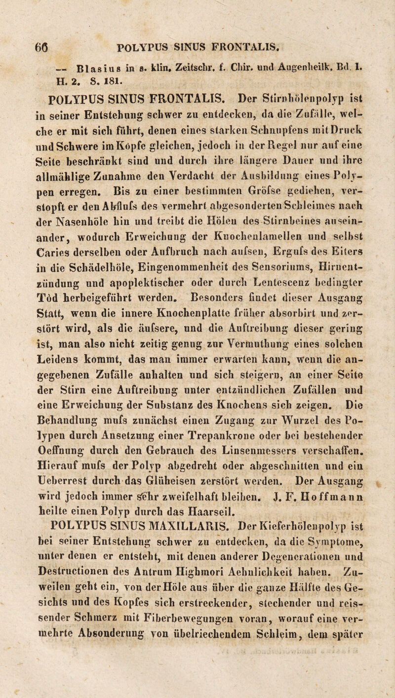 — Blasius in 8. klin, Zeitschr, f. Cliir. und Augenlieilk, Bd. 1. H. 2. S. 181. POLYPÜS SINUS FRONTALIS. Der Stirnhölenpoljp ist in seiner Entstehung schwer zu entdecken, da die Zufälle, wel- che er mit sich führt, denen eines starken Schnupfens mit Druck und Schwere im Köpfe gleichen, jedoch in der Regel nur auf eine Seite beschränkt sind und durch ihre längere Dauer und ihre allmählige Zunahme den Verdacht der Ausbildung eines Poly- pen erregen. Bis zu einer bestimmten Gröfse gediehen, ver- stopft er den Ahflufs des vermehrt abgesonderten Schleimes nach der Nasenhöle hin und treibt die Holen des Stirnbeines ausein- ander, wodurch Erweichung der Kuocheulamellen und selbst Caries derselben oder Aufbruch nach aufsen, Ergufs des Eiters in die Schädelhöle, Eingenommenheit des Sensoriums, Hiriient- zündung und apoplektischer oder durch Lentcscenz bedingter Töd herbeigeführt werden. Besonders findet dieser Ausgang Statt, wenn die innere Knochenplatte früher absorbirt und zer- stört wird, als die äufsere, und die Auftreibung dieser gering ist, man also nicht zeitig genug zur Yermuthung eines solchen Leidens kommt, das man immer erwarten kann. Wenn die an- gegebenen Zufälle anhalten und sich steigern, an einer Seite der Stirn eine Auftreibung unter entzündlichen Zufällen und eine Erweichung der Substanz des Knochens sich zeigen. Die Behandlung mufs zunächst einen Zugang zur Wurzel des Po- lypen durch Ansetzung einer Trepankroue oder bei bestehender Oeifnung durch den Gebrauch des Linsenmessers verschalFen. Hierauf mufs der Polyp abgedreht oder abgeschuitten und ein Ueberrest durch das Glüheisen zerstört werden. Der Ausgang wird jedoch immer S'ehr zweifelhaft bleiben. J, F. Ho ff mann heilte einen Polyp durch das Haarseil. POLYPÜS SINUS MAXILLARIS. Der Kieferhölenpolyp ist bei seiner Entstehung schwer zu entdecken, da die Symptome, unter denen er entsteht, mit denen anderer Dcgencralionen und Destructionen des Antrum Highmori Aehulichkeit haben. Zu- weilen geht ein, von der Hole aus über die ganze Hälfte des Ge- sichts und des Kopfes sich erstreckender, stechender und reis- sender Schmerz mit Fiberbewegungen voran, worauf eine ver- mehrte Absonderung von übelriechendem Schleim, dem später