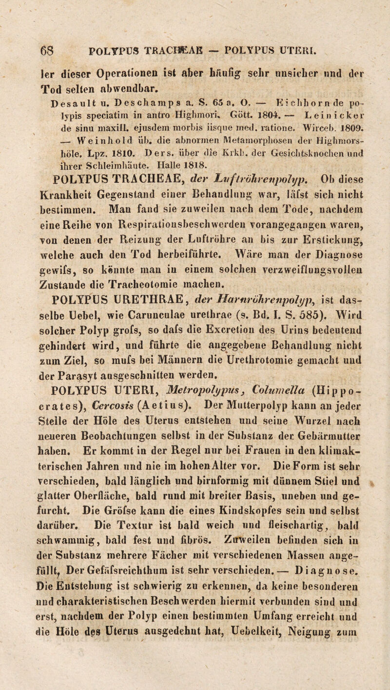 ler dieser Operationen ist aber Läufig sehr unsicher und der Tod selten abwendbar. D es a ult u, D es cham p s a. S. 65 a. O. — E i clib o r n de po- lypis speciatim in antro Highmori, Gott. 1804.— Leinicker de sinu inaxill. ejusdem morbis iisqne med. ratione. Wirceb. 1809. — We inhold üb, die abnormen Mefainorpliosen der Highmors- höle. Lpz. 1810. Ders. über die Kikl). der Gesiclitsknochen und ihrer Schleimliäute. Halle 1818. POLYPÜS TRACHEAE, der LvftröJirenpohjp, Ob diese Krankheit Gegenstand einer Behandiiiiig war, läfst sich nicht bestimmen. Man fand sie zuweilen nach dem Tode, nachdem eine Reihe von Respirationsbeschwerdeu vorangegangen waren, von denen der Reizung der Luftrohre an bis zur Erstickung, welche auch den Tod herbeiführte. Wäre man der Diagnose gewifs, so kennte man in einem solchen verzweiflungsvolleu Zustande die Tracheotomie machen, POLYPÜS ÜRETHRAE, der HarnröJirenpolpp^ ist das- selbe Üebel, wie Carunculae urethrae (s. Bd, I. S. 585). Wird solcher Polyp grofs, so dafs die Exeretion des ürins bedeutend gehindert wird, und führte die angegebene Behandlung nicht zum Ziel, so mufs bei Männern die ürethrotomie gemacht und der Parasyt ausgeschnitten werden, POLYPÜS üTERI, 31etropoljjpus, Columella (Hippo- crates)j (Aeti u s). Der Mutterpolyp kann an jeder Stelle der Hole des üterus entstehen und seine Wurzel nach neueren Beobachtungen selbst in der Substanz der Gebärmutter haben. Er kommt in der Regel nur bei Frauen in den klimak- terischen Jahren und nie im hohen Alter vor. Die Form ist sehr verschieden, bald länglich und bimförmig mit dünnem Stiel und glatter Oberfläche, bald rund mit breiter Basis, uneben und ge- furcht, Die Gröfse kann die eines Kindskopfes sein und selbst darüber. Die Textur ist bald weich und fleischartig, bald schwammig, bald fest und fibrös. Zirweilen befinden sich in der Substanz mehrere Fächer mit verschiedenen Massen ange- füllt^ Der Gefäfsreichthura ist sehr verschieden.— Diagnose. Die Entstehung ist schwierig zu erkennen, da keine besonderen und charakteristischen Beschwerden hiermit verbunden sind und erst, nachdem der Polyp einen bestimmten ümfang erreicht und die Hole dßs üterus ausgedehnt hat, Uebelkeit, Neigung zum