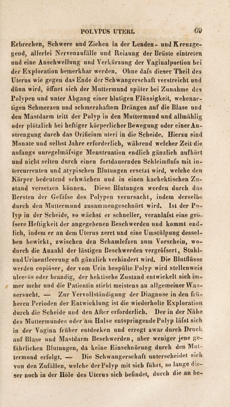 Erbrechen, Schwere und Ziehen in der Lenden- und Kreuzge- gend, allerlei Nervenzufälie und Reizung der Brüste eintreten und eine Anschwellung und Verkürzung der Vagiualportion hei der Exploration bemerkbar werden. Ohne dafs dieser Theil des Uterus wie gegen das Ende der Schwangerschaft verstreicht nnd dünn wird, öflfnet sich der Muttermund später bei Znnahme des Polypen und unter Abgang einer blutigen Flüssigkeit, wehenar- tigen Schmerzen und schmerzhaftem Drängen auf die Blase und den Mastdarm tritt der Polyp in den Miittermnnd und allmählig oder plötzlich bei heftiger körperlicher Bewegung oder einer An- strengung durch das Orificiiim nteri in die Scheide, Hierzu sind Monate und selbst Jahre erforderlich, während welcher Zeit die anfangs iiuregelmäfsige Menstruation endlich gänzlich aufhört und nicht selten durch einen fortdauernden Schlciinllufs mit in- tercurrenten und atypischen Blutungen ersetzt wird, welche den Körper bedeutend schwächen uud in einen kachektischen Zu- stand versetzen können. Diese Blutungen werden durch das Bersten der Gefäfse des Polypen verursacht, indem derselbe durch den Muttermund zusammengeschnürt wird. Ist der Po- lyp in der Scheide, so wächst er schneller, veranlafst eine grö- fsere Heftigkeit der angegebenen Beschwerden und kommt end- lich, indem er an dem Uterus zerrt und eine Umstülpung dessel- ben bewirkt, zwischen den Schamlefzen zum Vorschein, wo- durch die Anzahl der lästigen Beschwerden vergröfsert, Stuhl- uiid Urinentleerung oft gänzlich verhindert wird. Die Blutflüsse werden copiöser, der vom Urin bespülte Polyp wird stellenweis ulcerös oder brandig, der hektische Zustand entwickelt sich im- mer mehr und die Patientin stirbt meistens an allgemeiner Was- sersucht. — Zur Vervollständigung der Diagnose in den frü- liereu Perioden der Entwicklung ist die wiederholte Exploration durch die Scheide und den After erforderlich. Der in der Nähe des Muttermundes oder am Halse entspringende Polyp läfst sich in der Vagina früher entdecken und erregt zwar durch Druck auf Blase uud Mastdarm Beschwerden, aber weniger jene ge- fährlichen Blutungen, da keine Einschnürung durch den Mut- termuud erfolgt. — Die Schwangerschaft unterscheidet sich von den Zufällen, welche der Polyp mit sich führt, so lauge die- ser noch in der Hole des Uterus sich befindet, durch die au be-