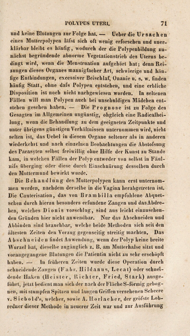 und keine Blutungen zur Folge hat. — lieber die Ursachen eines Mutterpoljpen hifst sich oft wenig erforschen und uner- klärbar bleibt es häufig, wodurch der die Poljpenbildung zu- nächst begründende abnorme Vegetationstrieb des Uterus be- dingt wird, wenn die Menstruation aufgehört hat; denn Rei- zungen dieses Organes mannigfacher Art, schwierige und häu- fige Entbindungen, excessiver Beischlaf, Onanie u. s. w. finden häufig Statt, ohne dafs Polypen entstehen, und eine erbliche Disposition ist noch nicht nacligewiesen worden. In seltenen Fällen will man Polypen auch bei unschnldigen Mädchen ent- stehen gesehen haben, — Die Prognose ist zu Folge des Gesagten im Allgemeinen ungünstig, obgleich eine Radicalhei- lung, wenn die Behandlung zu dem geeigneten Zeitpunkte und unter übrigens günstigen Verhältnissen unternommen wird, nicht selten ist, das Hebel in diesem Organe seltener als in anderen wiederkehf t und nach einzelnen Beobachtungen die Abstofsung des Parasylen selbst freiwillig ohne Hilfe der Kunst zu Stande kam, in welchen Fällen der Polyp entweder von selbst in Fäul- nifs überging oder diese durch Einschnürung desselben durch den Muttermund bewirkt wurde. Die Behandlung des Mutterpolypen kann erst unternom- men werden, nachdem derselbe in die Vagina herabgetreten ist. Die Caulerisation, das von Brarabilla empfohlene Abquet- schen durch hierzu besonders erfundene Zangen und dasAbdre- hcn, welches Dionis vorschlug, sind aus leicht einzusehen- den Gründen hier nicht anwendbar. Nur das Abschneiden und Abbiuden sind brauchbar, welche beide Methoden sich seit den ältesten Zeitea den Vorzug gegenseitig streitig machten. Das Abschiieiden findet Anwendung, wenn der Polyp keine breite Wurzel hat, dieselbe zugänglich z. B. am Mutterhalse sitzt und voraugegangene ßlulungen die Patientin nicht zu sehr erschöpft hal >en. — Tu früheren Zeiten wurde diese Operation durch schneidende Zangen (Fahr. Hildanus, Lecat) oder schnei- dende Haken (Heister, Richter, Fried, Stark) ansge- fiibrt, jetzt bedient mau sich der nach der Fläche S-förmig gebog- nen, mit stumpfen Spitzen und langen GrilFen versehenen Scheere V. S i e b 01 d*s, welcher, sowie A. Ho rl ach er, der gröfste Lob- redner dieser Methode in neuerer Zeit war und zur Ausführung