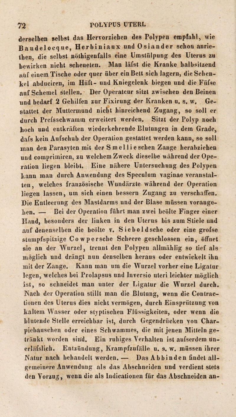 derselben selbst das Hervorziehen des Polypen empfahl, wie Bändel ocqiie, Herbiniaux und Osiander schon anrie- Ihen, die selbst nöthigeufalls eine Umstnlpung des Uterus zu bewirken nicht scheueten. Man läfst die Kranke halbsitzend auf einem Tische oder quer über ein Bett sich lagern, die Schen- kel abduciren, im Hüft- und Kniegelenk biegen und die Füfse auf Schemel stellen. Der Operateur sitzt zwischen den Beinen und bedarf 2 Gehilfen zur Fixirung der Kranken u, s. w. Ge- stattet der Muttermund nicht hinreichend Zugang, so soll er durch Prefsschwamm erweitert werden. Sitzt der Polyp noch hoch und entkräften wiederkehrende Blutungen in dem Grade, dafs kein Aufschub der Operation gestattet werden kann, so soll inan den Parasyten mit der Smelli eschen Zange herabziehen und coraprimiren, zu welchem Zweck dieselbe während der Ope- ration liegen bleibt. Eine nähere Untersuchung des Polypen kann man durch Anwendung des Speculum vaginae veranstal- ten, welches französische Wundärzte während der Operation liegen lassen, um sich einen bessern Zugang zu verschaffen. Die Entleerung des Mastdarms und der Blase müssen vorange- lien, — Bei der Operation führt man zwei beölte Finger einer Hand, besonders der linken in den Uterus bis zum Stiele und auf denenselben die beölte v, S i e b o 1 d sehe oder eine grofse stumpfspitzige Cowpersche Scheere geschlossen ein, Öffnet sie an der Wurzel, trennt den Polypen allmählig so tief als möglich und drängt nun denselben heraus oder entwickelt ihn mit der Zange, Kann man um die Wurzel vorher eine Ligatur legen, welches bei Prolapsus und Inversio nteri leichter möglich ist, so schneidet mau unter der Ligatur die Wurzel durch. Nach der Operation stillt man die Blutung, wenn die Contrac- lionen des Uterus dies nicht vermögen, durch Einsprützuiig von kaltem Wasser oder styptischen Flüssigkeiten, oder wenn die blutende Stelle erreichbar ist, durch Gegendrücken von Char- piebauschen oder eines Schwammes, die mit jenen Mitteln ge- tränkt worden sitfd. Ein ruhiges Verhalten ist aufserdem lin- erläfslich, Entzündung, Krampfzufälle u. s, w, müssen ihrer Natur nach behandelt werden,— Das A b bin den findet all- gemeinere Anwendung als das Abschneiden und verdient stets den Vorzug, wenn die als Indicatiouen für das Abschneiden an-