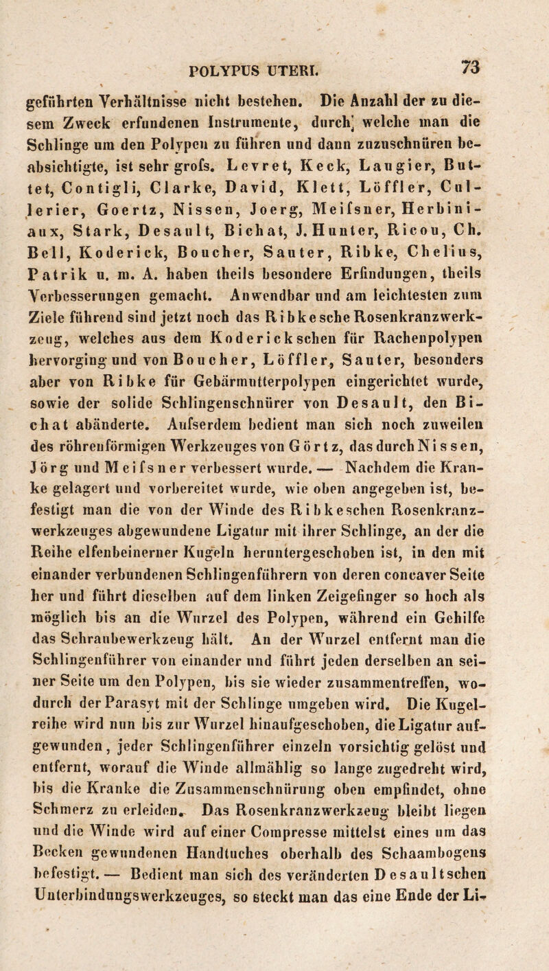geführten Verhältnisse nicht bestehen. Die Anzahl der zu die- sem Zweck erfundenen Instriiraeutej durch’ welche man die Schlinge um den Polypen zu führen und dann zuzuschnüren be- absichtigte, ist sehr grofs. Levret, Keck, Lau gier, But- tet, Contigli, Clarke, David, Klett, Löffler, Cul- lerier, Goertz, Nissen, Joerg, Meifsner, Herbini- aux. Stark, Desaul t, Bichat, J, Hunter, Ricou, Ch, Bell, Koderick, Boucher, Sauter, Ribke, Chelius, Patrik u. m. A. haben theils besondere Erfindungen, theils Verbesserungen gemacht. Anwendbar und am leichtesten zum Ziele führend sind jetzt noch das Ribke sehe Rosenkranz Werk- zeug, welches aus dem Koderick scheu für Rachenpoljpen hervorging und von Boucher, Löffler, Sauter, besonders aber von Ribke für Gebarmntterpoljpen eingerichtet wurde, sowie der solide Schlingenschnürer von Desaul t, den Bi- chat abänderte. Aufserdem bedient man sich noch zuweilen des röhrenförmigen Werkzeuges von G Ö r t z, das durch Nissen, Jörg und Meifsner verbessert wurde. — Nachdem die Kran- ke gelagert und vorbereitet wurde, wie oben angegeben ist, be- festigt man die von der W^inde des Ribkeschen Rosenkranz- werkzeuges abgewundene Ligatur mit ihrer Schlinge, an der die Reihe elfenbeinerner Kugeln heruntergeschoben ist, in den mit einander verbundenen Schlingenfiihrern von deren concaver Seite her und führt dieselben auf dem linken Zeigefinger so hoch als möglich bis an die Wurzel des Polypen, während ein Gehilfe das Schranbewerkzeug hält. An der W^irzel entfernt man die Schlingenführer von einander und führt jeden derselben an sei- ner Seite um den Polypen, bis sie wieder zusammentrelFen, wo- durch derParasyt mit der Schlinge umgeben wird. Die Kugel- reihe wird nun bis zur Wurzel hinaufgeschoben, die Ligatur auf- gewunden, jeder Schlingenführer einzeln vorsichtig gelöst und entfernt, worauf die Winde allmählig so lange zugedreht wird, bis die Kranke die Zusammenschnürung oben empfindet, ohne Schmerz zu erleiden^ Das Rosenkranzwerkzeug bleibt liegen und die Winde wird auf einer Compresse mittelst eines um das Becken gewundenen Handtuches oberhalb des Schaambogeiis befestigt.— Bedient man sich des veränderten Desaultscheu Unterbindungswerkzeuges, so steckt man das eine Ende der Li-