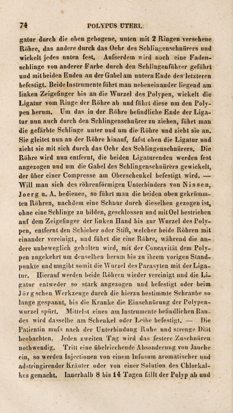 gatiir durcli die oben gebogene, unten mit 2 Ringen versehene Röhre, das andere durch das Oehr des Schliugenschiiürers und wickelt jedes unten fest. Aufserdem wird noch eine Fadeii- schlinge von anderer Farbe durch den Scblingeufiibror geführt und mit beiden Enden au der Gabel am untern Ende des letzteren befestigt. Beide Instrumente führt man nebeneinander liegend am Unken Zeigefinger bis an die Wurzel des Polypen, wickelt die Ligatur vom Ringe der Röhre ab und fuhr t diese um den Poly- pen herum. Um das in der Röhre befindliche Ende der Liga- tur nun auch durch den Schlingenschnürer zu ziehen, führt mau die gefärbte Schlinge unter und um die Piöhre und zieht sie an. Sie gleitet nun au der Röhre hinauf, fafst oben die Ligatur und zieht sie mit sich durch das Oehr des Schlingenschnürers. Die Röhre wird nun entfernt, die beiden Ligaturenden werden fest angezogen und um die Gabel des Schlingenschnürers gewickelt, der über einer Compresse am Oberschenkel befestigt wird. — Will man sich des röhreuförmigen Unterbiuders von Nissen, Joerg u, A, bedienen, so führt man die beiden oben gekrüram- teii Röhren, nachdem eine Schnur durch dieselben gezogen ist, ohne eine Schlinge zu bilden, geschlossen und mitOel bestrichen auf dem Zeigefinger der linken Hand bis zur Wurzel des Poly- pen, entfernt deu Schieber oder Stift, welcher beide Röhren mit einander vereinigt, und führt die eine Röhre, während die an- dere unbeweglich gehalten wird, mit der Concavilät dem Poly- pen zugekehrt um denselben herum bis zu ihrem vorigen Stand- punkte und umgibt somit die Wurzel desParasyten mit der Liga- tur. Hierauf werden beide Röhren wieder vereinigt und die Li- gatur entweder so stark angezogen und befestigt oder beim Jörg sehen Werkzeuge durch die hierzu bestimmte Schraube so lange gespannt, bis die Kranke die Einschnürung derPolypen- wurzcl spürt. Mittelst eines am Instrumente befindlichen Ban- des wird dasselbe am Schenkel oder Leibe befestigt. — Die Patientin mufs nach der Unterbindung Ruhe und strenge Diät bcobachteu. Jeden zweiten Tag wird das festere Zuschnüren nothw'cndig. Tritt eine übelriechende Absonderung von Jauche ein, so werden Injectiouen von einem Infiisiim aromatischer und adstriugirender Kräuter oder vou einer Solution des Chlorkal- kes gemacht. Innerhalb 8 bis 14 Tagen fällt der Polyp ab und