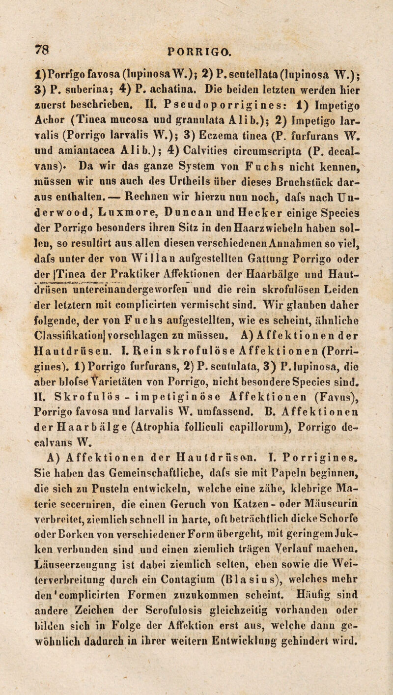 l)Porr!gofavosa(IapinosaW.)i 2)P.scntellata(lup!nosa W.); i) P. suberinaj 4) P. acbatina. Die beiden letzten werden hier zuerst beschrieben. II, Psendop orrigi nes: 1) Impetigo Achor (Tinea mucosa und grauulata Alib.); 2) Impetigo lar- Talis (Porrigo larvalis W.); 3) Eczema tinea (P. furfurans W. und amiantacea Alib.); 4) Calvities circumscripta (P. decal- vans)« Da wir das ganze System von Fuchs nicht kennen, müssen wir uns auch des ürtheils über dieses Bruchstück dar- aus enthalten. — Rechnen wir hierzu nun noch, dafs nach U n- derwood, Liixmore, Duncan und Hecker einige Species der Porrigo besonders ihren Sitz in den Haarzwiebeln haben sol- len, so resultirt aus allen diesen verschiedenen Annahmen so viel, dafs unter der von Willau aiifgcstellteu Gattung Porrigo oder der jTinea der Praktiker Alfektiouen der Haarbälge und Haut- drüsen untereinandergeworfen und die rein skrofulösen Leiden der letztem mit complicirten vermischt sind. Wir glauben daher folgende, der von Fuchs aufgestellten, wie es scheint, ähnliche ClassifikationjVorschlägen zu müssen. A) Affektionen der Hautdrüsen. I. Rein skrofulöse Affektionen (Porri- gines). l)Porrigo furfurans, 2) P. scntulata, 3) P.lupinosa, die aber blofse Varietäten von Porrigo, nicht besondere Species sind. II. Skrofulös - impetigin Öse Affektiouen (Favus), Porrigo favosa und larvalis W. umfassend. B. Affektionen der Haa r b älge (Atrophia folliculi capillorum), Porrigo de- calvans W. A) Affektionen der Hautdrüso<n. I. Porrigines, Sie haben das Gemeinschaftliche, dafs sie mit Papeln beginnen, die sich zu Pusteln entwickeln, welche eine zähe, klebrige Ma- terie secerniren, die einen Geruch von Katzen - oder Mäuseurin verbreitet, ziemlich schnell in harte, oft beträchtlich dicke Schorfe oder Borken von verschiedener Form übergeht, mit geringem Juk- ken verbunden sind und einen ziemlich trägen Verlauf machen, Läuseerzeugung ist dabei ziemlich selten, eben sowie die Wei- terverbreitung durch ein Contagium (Blasius), welches mehr den‘complicirten Formen zuzukomraen scheint. Häufig sind andere Zeichen der Scrofulosis gleichzeitig vorhanden oder bilden sich in Folge der Affektion erst aus, welche dann ge- wöhnlich dadurch in ihrer weitern Entwicklung gehindert wird.