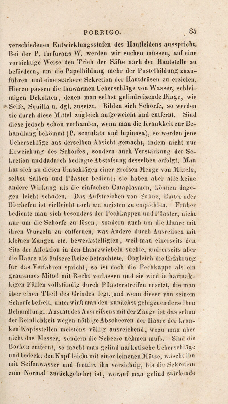 Terschiedenen Entwicklungsstufen des Hautleidens aiisspriclit. Bei der P. furfur.ans W. werden wir suchen müssen, auf eine vorsichtige Weise den Trieb der Säfte nach der Hautstelle zu befördern, um die Papelbildung mehr der Pustelbildung zuzu- führeu und eine stärkere Sekretion der Hautdrüsen zu erzielen. Hierzu passen die lauwarmen üeberschiäge von Wasser, schlei- migen Dekokten, denen man selbst gelindreizeude Dinge, wie Seife, Squilla u. dgl. zusetzt. Bilden sich Schorfe, so werden sie durch diese Mittel zugleich aufgeweicht und entfernt. Sind diese jedoch schon vorhanden, wenn mau die Krankheit zur Be- handlung bekömmt (P. scutulata und Inpiiiosa), so werden jene Üeberschiäge aus derselben Absicht gemacht, indem nicht nur Erweichung des Schorfes, sondern auch Verstärkung der Se-, kretion und dadurch bedingte Abstofsung desselben erfolgt, Mau hat sich zu diesen Umschlägen einer grofsen Menge von Mitteln, selbst Salben und Pilaster bedient; sie haben aber alle keine andere Wirkung als die einfachen Cataplasmen, können dage- gen leicht schaden. Das Aufstreichen von Sahne, Bütteroder Bierhefen ist vielleicht noch am meisten zu emprehlen. Frülser bediente mau sich besonders der Pechkappen und Pilaster, nicht nur um die Schorfe zu lösen, sondern auch um die Haare mit ihren Wurzeln zu entfernen, was Andere durch Ausreifsen mit klefnen Zangen etc, bewerkstelligten, weil mau einerseits den Sitz der AlFektion iu den Haarzwiebeln suchte, andrerseits aber die Haare als äufsere Reize betrachtete. Obgleich die Erfahrung für das Verfahren spricht, so ist doch die Pechkappe als ein grausames Mittel mit Recht verlassen und sie wird in hartnäk- kigen Fällen vollständig durch Pliasterstreifen ersetzt, die mau über einen Theil des Grindes legt,.und wenn dieser von seinem Schorfe befreit, unterwirft man den zunächst gelegenen derselben Behandlung, Anstatt des Aiisreifsens mit der Zange ist das schon der Reinlichkeit wegen nöthlge Abscheereii der Haare der kran- ken Kopfsstellen meistens völlig ausreichend, wozu man aber nicht das Messer, sondern die Scheere nehmen miifs. Sind die Borken entfernt, so macht man gelind narkotische üeberschiäge lind bedeckt den Kopf leicht mit einer leinenen Mütze, w äscht ihn mit Seifenwasser und frottirt ihn vorsichtig, bis die Sekretion zum Normal zurückgekchrt ist, worauf man gelind stärkende