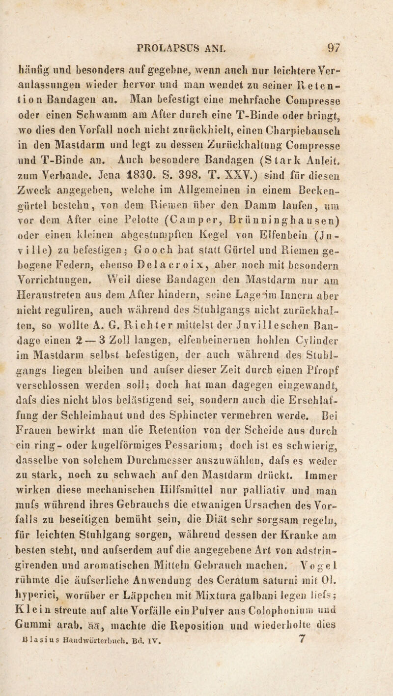 häufig lind besonders auf gegebne, wenn auch nur leichtere Ver- anlassungen wieder hervor und man wendet zu seiner Reten- tion Bandagen an. Man befestigt eine mehrfache Compresse oder einen Schwamm am After durch eine T-Binde oder bringt, wo dies den Vorfall noch nicht zurückhielt, einen Charpiebausch in den Mastdarm und legt zu dessen Zurückhaltung Compresse und T-Binde an. Auch besondere Bandagen (Stark Anleit, zum Verbände. Jena 1830* S. 398. T. XXV.) sind für diesen Zweck angegeben, welche im Allgemeinen in einem Becken- gürtel bestehn, von dem Riemen über den Damm laufen, um vor dem After eine Pelotte (Camper, Brünninghausen) oder einen kleinen abgestumpften Kegel von Elfenbein (Ju- viile) zu befestigen; Go och hat statt Gürtel und Riemen ge- bogene P’edern, ebenso De 1 a cr 0 i X, aber noch mit besondern Vorrichtungen. Weil diese Bandagen den Mastdarm nur am Heraustreten aus dem After hindern, seine Lage im Innern aber nicht reguliren, auch während des Stuhlgangs nicht zurückhal- ten, so wollte A. G. Rieh ter mittelst der Juvilleschen Ban- dage einen 2 — 3 Zoll langen, elfenheineriieu hohlen Cjlinder im Mastdarm selbst befestigen, der auch während des Stuhl- gangs liegen bleiben und aufser dieser Zeit durch einen Pfropf verschlossen werden soll; doch hat man dagegen eingewandt, dafs dies nicht hlos belästigend sei, sondern auch die Erschlaf- fung der Schleimhaut und des Sphiucter vermehren werde. Bei Frauen bewirkt man die Retention von der Scheide aus durch ein ring- oder kugelförmiges Pessarium; doch ist es schwierig, dasselbe von solchem Durchmesser anszuvvählen, dafs es weder zu stark, noch zu schwach auf den Mastdarm drückt. Immer wirken diese mechanischen Hilfsmittel nur palliativ und man mufs während ihres Gebrauchs die etwauigeii Ursachen des Vor- falls zu beseitigen bemüht sein, die Diät sehr sorgsam regeln, für leichten Stuhlgang sorgen, während dessen der Kranke am besten steht, und aufserdem auf die angegebene Art von adstrin- girenden und aromatischen Mitteln Gebrauch machen. Vogel rühmte die äiifserliche Anwendung des Ceratum saturui mit 01. hyperici, worüber er Läppchen mit Mixtura galbani legen iiefs; Klein streute auf alte Vorfälle ein Pulver ans Colophoniiim und Gummi arab, ää, machte die Reposition und wiederholte dies nlasius Handwörterbuch, Bei. IV. 7