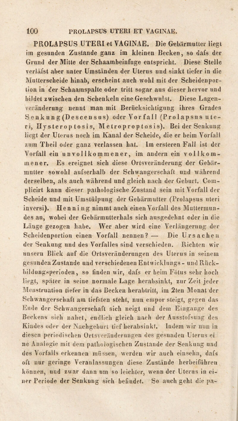 PROLAPSUS UTERI et VAGINAE. Die Gebärmutter Hegt im gesunden Zustande ganz im kleinen Becken, so dafs der Grund der Mitte der Schaambeiufuge entspricht. Diese Steile verJäfst aber unter Umständen der Uterus und sinkt tiefer in die Mutterscheide hinab, erscheint auch wohl mit der Scheideupor- tion in der Schaaraspalte oder tritt sogar aus dieser hervor und bildet zwischen den Schenkeln eine Geschwulst. Diese Lageii- veränderung iiennt man mit Berücksichtigung ihres Grades Seiikung(Desceusus) oder Vorfall (Prolapsus Ute- ri, Hjsteroptosis, Metroproptosis). Bei der Senkung liegt der Uterus noeh im Kanal der Scheide, die er beim Vorfall zum Theii oder ganz verlassen hat. Im ersteren Fall ist der Vorfall ein unvollkommener, im andern ein vollkom- mener. Es ereignet sich diese Ortsveränderung der Gebär- mutter sowohl aufserhalb der Schwangerschaft und während derselben, als auch während und gleich nach der Geburt. Com- plicirt kann dieser pathologische Zustand sein mit Vorfall der Scheide und mit Umstülpung der Gebärmutter (Prolapsiis iiteri inversi). Henning nimmt auch einen Vorfall des Muttermun- des an, wobei der Gebärmutterhals sich ausgedehnt oder in die Lauge gezogen habe. Wer aber wird eine Verlängerung der Scheidenportion einen Vorfall neunen?— Die Ursachen der Senkung und des Vorfalles sind verschieden. Richten wir unsern Blick auf die Ortsveränderungeii des Uterus in seinem gesunden Zustande und verschiedenen Entwicklungs - und Rück- büdungsperioden, so linden wir, dafs er beim Fötus sehr hoch liegt, später in seine normale Lage herabsinkt, zur Zeit jeder Menstruation tiefer in das Becken herabtritt, im 2teu Monat der Schwangerschaft am tiefsten steht, nun empor steigt, gegen das Ende der Schwangerschaft sich neigt und dem Eingänge des Beckens sich nahet, endlich gleich nach der Ausstofsung des Kindes oder der Nachgeburt tief herabsinkt. Indem wir nun in diesen periodischen Ortsverändernngen des gesnudeii Uterus ei ne Analogie mit dem pathologischen Zustande der Senkung und des Vorfalls erkennen müssen, werden wir auch ciiisehn, dafs oft nur geringe Veranlassungen diese Zustände herbeiführeu können, und zwar dann um so leichter, wenn der Uterus in ei- ner Periode der Senkung sich befindet. So auch geht die pa-
