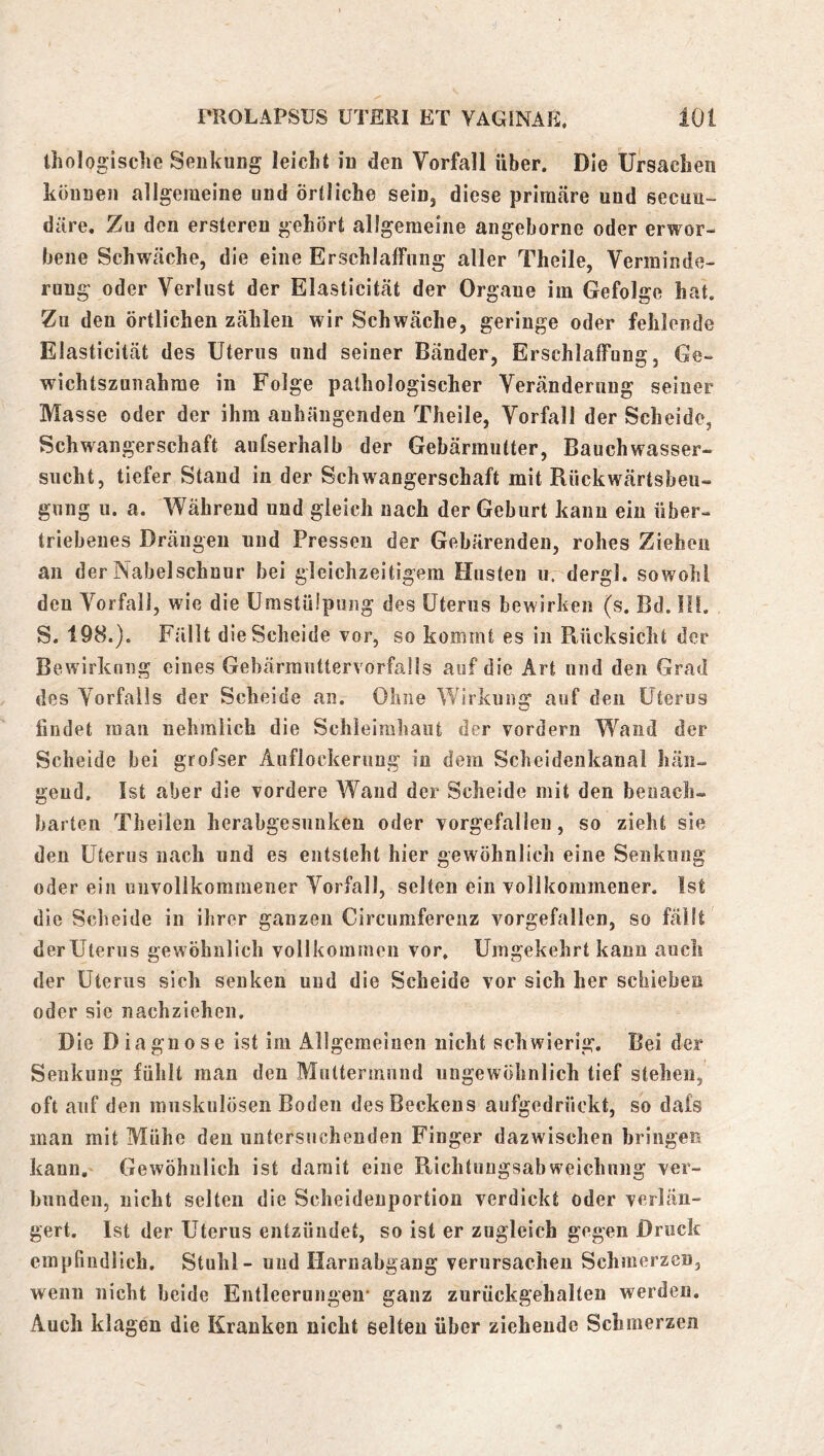 ihologisclie Senkung leicht in den Vorfall über. Die Ursachen können allgemeine und örtliche sein, diese primäre und secun- däre. Zu den ersteren gehört allgemeine angeborne oder erwor- bene Schwäche, die eine Erschlaffung aller Theile, Vermin de- rung oder Verlust der Elasticität der Organe im Gefolge hat. Zu den örtlichen zählen wir Schwäche, geringe oder fehlende Elasticität des Uterus und seiner Bänder, Erschlaffung, Ge- wichtszunahme in Folge pathologischer Veränderung seiner Masse oder der ihm auhängenden Theile, Vorfall der Scheide, Schwangerschaft aufserhalb der Gebärmutter, Bauchwasser- sucht, tiefer Stand in der Schwangerschaft mit Rückwärtsbeu- gung u. a. Während und gleich nach der Geburt kann ein über- triebenes Drängen und Pressen der Gebärenden, rohes Ziehen an der Nabelschnur bei gleichzeitigem Husten u. dergl. sowohl den Vorfall, wie die Umstülpung des Uterus bewirken (s. Bd. III. S. 198.). Fällt die Scheide vor, so kommt es in Rücksicht der Bewirkung eines Gehärranttervorfaüs auf die Art und den Grad des Vorfalls der Scheide an. Ohne Wirkung auf den Uterus findet man nehralich die Schleimhaut der vordem Wand der Scheide bei grofser Auflockerung in dem Scheidenkanal hän- gend. Ist aber die vordere Wand der Scheide mit den benach- barten Theilen herahgesunken oder vorgefalleu, so zieht sie den Uterus nach und es entsteht hier gewöhnlich eine Senkung oder ein unvollkommener Vorfall, selten ein vollkommener. Ist die Scheide in ihrer ganzen Circumferenz vorgefallen, so fällt derUterus gewöhnlich vollkommen vor. Umgekehrt kann auch der Uterus sich senken und die Scheide vor sich her schieben oder sie nachziehen. Die Diagnose ist im Allgemeinen nicht schwierig. Bei der Senkung fühlt man den Mnttermnnd ungewöhnlich tief stehen, oft auf den muskulösen Boden des Beckens aufgedrückt, so dafs man mit Mühe den untersuchenden Finger dazwischen bringen kann. Gewöhnlich ist damit eine Rlchtnugsabweichung ver- bunden, nicht selten die Scheideuportion verdickt oder verlän- gert. Ist der Uterus entzündet, so ist er zugleich gegen Druck empfindlich. Stuhl - und Harnabgang verursachen Schmerzen, wenn nicht beide Entleerungen* ganz zurückgehalten werden. Auch klagen die Kranken nicht selten über ziehende Schmerzen