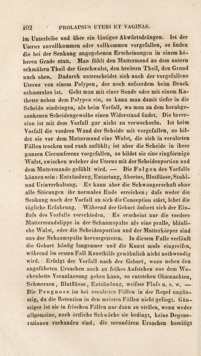im Unterleibe und über ein lästiges Abwärtsdrängen. Ist der Uterus unvollkommen oder vollkommen vorgefallen, so finden die bei der Senkung angegebenen Ersclieinungea in einem hö- lieren Grade statt. Man fühlt den Muttermund au dem untern schmälern Theil der Geschwulst, den breitem Theil, den Grund nach oben. Dadurch unterscheidet sich auch der vorgefallene Uterus von einem Polypen, der noch aufserdem beim Druck schmerzlos ist. Geht man mit einer Sonde oder mit einem Ka- theter neben dem Polypen ein, so kann man damit tiefer in die Scheide eindringen, als beim Vorfall, wo man an dem herabge- sunkenen Scheidengewölbe einen Widerstand findet. Die Inver- sion ist mit dem Vorfall gar nicht zu verwechseln* Ist beim Vorfall die vordere Wand der Scheide mit vorgefallen, so bil- det sie vor dem Muttermund eine Wulst, die sich in veralteten Fällen trocken und rauh anfühlt; ist aber die Scheide in ihrer ganzen Circumferenz vorgefallen, so bildet sie eine ringförmige Wulst, zwischen weicher der Uterus mit der Scheidenportion und dem Muttermunde gefühlt wird. — Die Fol gen des Vorfalls können sein : Entzündung, Entartung, Abortus, Biutflüsse, Stuhl- und Urinverhaltung. Es kann aber die Schwangerschaft ohne alle Störungen ihr normales Ende erreichen; dafs weder die Senkung noch der Vorfall an sich die Conceptioii stört, lehrt die tägliche Erfahrung. Während der Geburt äufsert sich der Ein- flufs des Vorfalls verschieden. Es erscheint nur die vordere Muttermundslippe in der Schaamspalte als eine pralle, bläuli- che Wulst, oder die Scheidenportion und der Mntterkörper sind aus der Schaamspalte hervorgetreten. In diesem Falle verläuft die Geburt häufig langsamer und die Kunst mufs eingreifen, während ira erstenFall Kunsthilfe gewöhnlich nicht nothwendig wird. Erfolgt der Vorfall nach der Geburt, wozu neben den angeführten Ursachen auch zu frühes Aufslehen aus dem W’^o- chenbette Veranlassung geben kann, so entstehen Ohnmächten, Schmerzen, Blutflüsse, Entzündung, weifser Flufs u. s. w. —- Die Prognose ist bei veralteten Fällen in der Regel ungün- stig, da die Retention in den meisten Fällen nicht gelingt. Gün- stiger ist sie in frischen Fällen nur dann zu stellen, wenn weder allgemeine, noch örtliche Schwäche sie bedingt, keine Degene- rationen vorhanden siad, die secundären Ursachen beseitigt