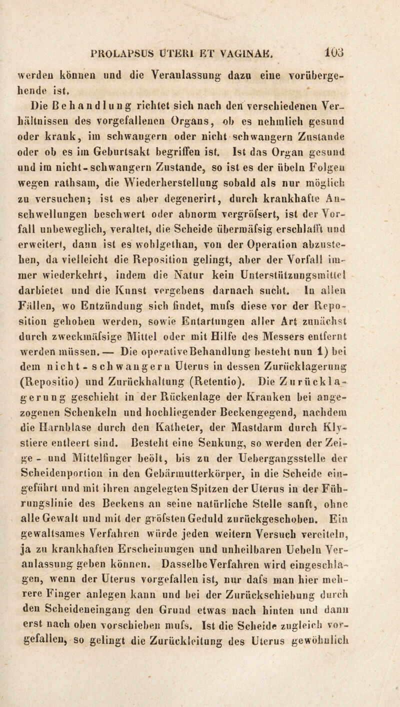 werden können und die Veranlassung dazu eine vorüberge- hende ist. Die Behandlung richtet sich nach den verschiedenen Ver- hältnissen des vorgefalleuen Organs, ob es nehmlieh gesund oder krank, im schwängern oder nicht schwängern Zustande oder ob es im Geburtsakt begrilFen ist. Ist das Organ gesund und im nicht-schwängern Zustande, so ist es der Übeln Folgen wegen rathsam, die Wiederherstellung sobald als nur möglich zu versuchen; ist es aber degenerirt, durch krankhafte Äu- schwelluiigen beschwert oder abnorm vergröfsert, ist der Vor- fall unbeweglich, veraltet, die Scheide überroäfsig erschlafft und erweitert, daun ist es wohlgethan, von der Operation abzuste- hen, da vielleicht die Reposition gelingt, aber der Vorfall im- mer wiederkehrt, iudera die Natur kein ünterstützungsmitlei darbietet und die Kunst vergebens darnach sucht. lu allen Fällen, wo Entzündung sich findet, mufs diese vor der Repo- sition gehoben werden, sowie Entartungen aller Art zunächst durch zweckmäfsige Mittel oder mit Hilfe des Messers entfernt werden müssen,— Die operative Behandlung besteht nun 1) bei dem nicht - schwängern Uterus in dessen Zurücklagerung (Repositio) und Zurückhaltung (Retentio). Die Ziirückla- gerung geschieht in der Rückenlage der Kranken bei aiige- zogenen Schenkeln und hochliegender Beckengegend, nachdem die Harnblase durch den Katheter, der Mastdarm durch Kly- stiere entleert sind. Besteht eine Senkung, so werden der Zei- ge - und Mittelfinger beölt, bis zu der Uebergangsstelle der Scheidenporlioii in den Gebärmutterkörper, in die Scheide ein- geführt und mit ihren angelegten Spitzen der Uterus in der Füh- rungslinie des Beckens an seine natürliche Stelle sanft, ohne alle Gewalt und mit der gröfsten Geduld zurückgeschoben. Ein gewaltsames Verfahren würde jeden weitern Versuch vereiteln, ja zu krankhaften Erscheinungen und unheilbaren Uebeln Ver- anlassung geben können. Dasselbe Verfahren wird eingeschla- gen, wenn der Uterus vorgefallen ist, nur dafs man hier meh- rere Finger anlegen kann und bei der Zurückschiebung durch den Scheideueingang den Grund etwas nach hinten und dann erst nach oben vorschiebeii mufs. Ist die Scheide zugleich vor- gefalleuj so gelingt die Zurückleitung des Uterus gewöhnlich